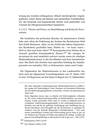 75

leistung des trotzdem reibungslosen Ablaufs diesbezüglicher Angele-
genheiten sichert Bachs persönliche und unmittelbare Einflußnahme;
d.h. das beratende und begutachtende Institut wird unmittelbar vom
Vertreter der Obrigkeitsstaatlichkeit manipuliert.
4.1.2.2.2 Theorie und Praxis, zur Durchführung und Kritik des Provi-
soriums

  Die Installation des politischen Bezirkes als administrative Einheit
hatte statt, allein die Etablierung des Instituts des Bezirksarztes blieb
dem Zufall überlassen. „Dort, wo der Zufall oder frühere Organisatio-
nen Bezirksärzte geschaffen hatte, blieben sie - wo keine waren -
blieb es eben auch beim Alten!“194 Konsequenterweise blieben die in
Aussicht gestellten Kommunalärzte Illusion.195 Die einzigen In-
novationen die auch tatsächlich realisiert wurden waren die ständigen
Medizinalkommissionen in den Kronländern und beim Innenministe-
rium. Das Bach’sche Postulat einer speziellen Schulung des Sanitäts-
personals war zumindest 1863, so Schauenstein, immer noch Utopie.

  Die Organisation des Medizinalwesens in den Landesstellen mu-
tierte nach der allgemeinen Verwaltungsreform vom 19. Jänner 1853
in einer Art Regression auf den Stand zu Beginn des 19. Jahrhunderts.


      Bei einer dergestalt zusammengesetzten Medizinalkommission zerfällt a-
      ber sodann die Nothwedigkeit, einen Nichtarzt als besonderen Referenten
      für alle Medizinalangelegenheiten zu bestellen, welche rein administrativer
      Natur sind.
      Denn abgesehen davon, dass es ohnehin mit Schwierigkeiten verbunden
      ist, die reinen Administrationsgeschäfte im Medizinalfache von jenen zu
      trennen, welche gemischter Natur sind, so werden in Hinkunft auch alle
      wichtigeren Administrationsgegenstände in der medizinalkommission zu
      berathen sein und für die gehörige Ausfertigung und Ausführung der ge-
      fassten Beschlüsse nach Massgabe der der Kommission zu gebenden In-
      struktion wird der ärztliche Bureauchef [=Sanitätsreferent - T.B.] unter
      meiner unmittelbaren Leitung und Ueberwachung gewiss eben so gut, als
      ein Nichtarzt die Fürsorge zu treffen und zugleich die nöthige Evidenz der
      ganzen Geschäftsgebahrung zu überwachen in der Lage sein.„ Ebd. S.294.
 194 Schauenstein (1863), S.610.
 195 Vgl. Güntner (1865), S.382.
 