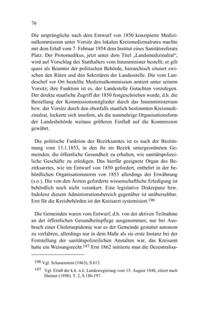 76

Die ursprüngliche nach dem Entwurf von 1850 konzipierte Medizi-
nalkommission unter Vorsitz des lokalen Kreismedizinalrates machte
mit dem Erlaß vom 7. Februar 1854 dem Institut eines Sanitätsreferats
Platz. Der Protomedikus, jetzt unter dem Titel „Landsmedizinalrat“,
wird auf Vorschlag des Statthalters vom Innenminister bestellt; er gilt
quasi als Beamter der politischen Behörde, hierarchisch situiert zwi-
schen den Räten und den Sekretären der Landesstelle. Die vom Lan-
deschef vor Ort bestellte Medizinalkommission amtiert unter seinem
Vorsitz; ihre Funktion ist es, der Landestelle Gutachten vorzulegen.
Der direkte staatliche Zugriff der 1850 festgeschrieben wurde, d.h. die
Bestellung der Kommissionsmitglieder durch das Innenministerium
bzw. der Vorsitz durch den ebenfalls staatlich bestimmten Kreismedi-
zinalrat, lockerte sich insofern, als die nunmehrige Organisationsform
der Landesbehörde weitaus größeren Einfluß auf die Kommission
gewährt.

  Die politische Funktion des Bezirksamtes ist es nach der Bestim-
mung vom 13.1.1853, in den ihr im Bezirk untergeordneten Ge-
meinden, die öffentliche Gesundheit zu erhalten, wie sanitätspolizei-
liche Geschäfte zu erledigen. Das hierfür geeignete Organ des Be-
zirksarztes, wie im Entwurf von 1850 gefordert, entbehrt in der be-
hördlichen Organisationsnorm von 1853 allerdings der Erwähnung
(s.o.). Die von den Ärzten geforderte wissenschaftliche Erledigung ist
behördlich noch nicht verankert. Eine legislative Diskrepanz bzw.
Indolenz diesem Administrationsbereich gegenüber ist unübersehbar.
Erst für die Kreisbehörden ist der Kreisarzt systemisiert.196

 Die Gemeinden waren vom Entwurf, d.h. von der aktiven Teilnahme
an der öffentlichen Gesundheitspflege ausgenommen; nur bei Aus-
bruch einer Choleraepidemie war es der Gemeinde gestattet autonom
zu verfahren, allerdings nur in dem Maße als sie erste Instanz bei der
Feststellung der sanitätspolizeilichen Anstalten war, das Kreisamt
hatte ein Weisungsrecht.197 Erst 1862 initiierte man die Dezentralisa-

 196 Vgl. Schauenstein (1863), S.613.
 197 Vgl. Erlaß der k.k. n.ö. Landesregierung vom 15. August 1848, zitiert nach
     Daimer (1898), T. 2, S.186-197.
 