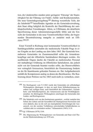 77

tion, die Länderstellen standen unter geringerer ‘Fürsorge’ der Staats-
obrigkeit bei der Führung von Findel-, Gebär- und Krankenanstalten.
Die neue Gemeindegesetzgebung198 übertrug wesentliche Teile, der
die Salubrität199 betreffenden Agenden an die Gemeindeverwaltung,
dem Staat oblag lediglich die Kontrolle der Durchführung der sani-
tätspolizeilichen Verordnungen. Allein, so Uffelmann, die detaillierte
Spezifizierung dieser Administrationsgeschäfte fehlte und die Ein-
sicht der Gemeinden in die neue Verantwortlichkeit fehlte; der begin-
nenden Dezentralisierung mangelte es zunächst noch an Effi-
zienz.200,201

  Einen Vorstoß in Richtung einer kommunalen Verantwortlichkeit in
Sanitätsgeschäften unternahm die medizinische Fakultät Prags in ei-
ner Eingabe an den Landtag aus dem Jahre 1863. Der Gemeinde bzw.
mehreren Gemeinden im Zusammenschluß sollte die Armenkran-
kenpflege und der öffentliche Sanitätsdienst übertragen werden. Als
ausführende Organe dachte die Fakultät an medizinisches Personal
mit mehrjähriger Erfahrung im öffentlichen Spitalsdienst, das jedoch
nicht von der Gemeinde beamtet werden sollte, das Dienstverhältnis
war vertraglich festzusetzen, hinsichtlich der Pensionierung forderte
sie die für Staatsbeamte geltenden Normen ein. Der Aufgabenbereich
umfaßt die Kompetenzen analog zu denen des Bezirksarztes. Die Rea-
lisierung dieser Petition war bis 1865 noch nicht zu vermerken, einer-


 198 Per Reichsgesetz vom 5.3.1862 wurde den Gemeinden ein selbständiger
      Wirkungskreis übertragen, in dem sie nach freier Selbstbestimmung an-
      ordnen und verfügen kann, auch hinsichtlich der Lebensmittel-, Gesund-
      heits- und Sittlichkeitspolizei, des Armenwesens und der Wohltätigkeits-
      anstalten. Im übertragenen Wirkungskreis unterliegen die Gemeinden den
      Landes- und Reichsgesetzen.
 199 Die Salubrität wird von den Institutionen garantiert, „welche zunächst den
      Schutz des Lebens und der Gesundheit der Staatsgenossen bezwecken und
      zwar dadurch, dass sie die sich aus mannigfachen Einwirkungen der Aus-
      senwelt, wie der socialen Verhältnisse entwickelnden Schädlichkeiten zu
      verhüten oder zu vermindern suchen.“ Schauenstein (1863), S.10.
 200 Vgl. Uffelmann (1878), S.84.
 201 Die Abgrenzung des Wirkungskreises von Gemeinde und Staat wird The-
     ma der Medizinalordnung von 1870 sein.
 