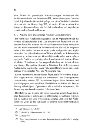 78

seits fehlten die gesetzlichen Voraussetzungen, andererseits das
Problembewußtsein der Gemeinden.202 „Wenn ihnen [den Gemein-
den-T.B.] schon die Gesundheitspflege und die öffentliche Sicherheit
nicht so sehr am Herzen liegt“203, reklamiert Kraus in seiner Ko-
lumne im Zusammenhang mit der Leichenbeschau und den daraus
resultierenden Querelen (Kosten).

4.1.3 Aspekte einer existentiellen Krise am Gesundheitsmarkt
  Im Vorfeld des Reichssanitätsgesetztes von 1870 präsentiert sich ein
weitaus differenzierteres Bild. Der akademische Ärztestand, der ei-
nerseits durch den internen neuzeitlich-wissenschaftlichen Fortschritt
und die Krankenhausmedizin Selbstbewußtsein für sich in Anspruch
nahm - die zweite Jahrhunderthälfte erlebt nachgerade eine Imple-
mentation der rational-wissenschaftlichen Methode als Erkenntnisin-
strument -, andererseits am Gesundheitsmarkt seine noch nahezu
marginale Position zu gewärtigen hat, konstituiert sich in dieser Phase
als aktiver Teilnehmer an der Vergesellschaftung des industrialisier-
ten Staates. Die prekäre finanzielle Situation des niedergelassenen
Arztes rückte ihn überdies in die Nähe einer Berufsgruppe, die gerade
Ziel der professionalen Aus- und Abgrenzung war.
  Einem Promemoria des steirischen Ärztevereins204 wurde so ein Re-
ferat angeschlossen, welches die Problematik des Zeitungsannon-
censchwindels erörtert.205 Inkriminierte Sujets dieser Inserate sind
Ankündigungen, wie unheilbare Krankheiten zu heilen, die Durch-
führung schwierigster Operationen als problemlos anzupreisen, die
Bewerbung von Wunderarzneien („Arcanum“) etc.
 Der Referent des Vereins hält nichts von einer unmittelbaren ärztli-
chen Kampagne; er antizipiert ein öffentliches Bewußtsein, welches
nur zu vertraut mit den professionspolitischen Anliegen der Ärzte-
schaft ist, „weil ja das Publikum in unseren menschenfreundlichen

 202 Vgl. Güntner(1865), S.391.
 203 ZGM (1865), Probenummer v. 19.12.65.
 204 Macher (1868)
 205 Titel: „Vorkehrungen gegen den Zeitungs-Annoncenschwindel“, Macher
     (1868)
 