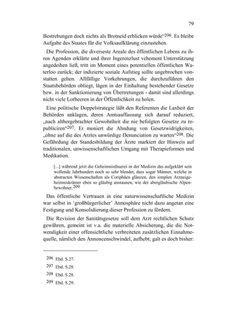 79

Bestrebungen doch nichts als Brotneid erblicken würde“206. Es bleibe
Aufgabe des Staates für die Volksaufklärung einzustehen.
  Die Profession, die diverseste Areale des öffentlichen Lebens zu ih-
ren Agenden erklärte und ihrer Ingerenzlust vehement Unterstützung
angedeihen ließ, tritt im Moment eines potentiellen öffentlichen Wa-
terloo zurück; der indizierte soziale Aufstieg sollte ungebrochen von-
statten gehen. Allfällige Vorkehrungen, die durchzuführen den
Staatsbehörden obliegt, lägen in der Einhaltung bestehender Gesetze
bzw. in der Sanktionierung von Übertretungen - damit sind allerdings
nicht viele Lorbeeren in der Öffentlichkeit zu holen.
  Eine politische Doppelstrategie läßt den Referenten die Laxheit der
Behörden anklagen, deren Amtsauffassung sich darauf reduziert,
„nach althergebrachter Gewohnheit die nie befolgten Gesetze zu re-
publiciren“207. Er moniert die Ahndung von Gesetzwidrigkeiten,
„ohne auf die des Arztes unwürdige Denunciation zu warten“208. Die
Gefährdung der Standesbildung der Ärzte markiert der Hinweis auf
traditionalen, unwissenschaftlichen Umgang mit Therapieformen und
Medikation.

    [...] während jetzt die Geheimnisthuerei in der Medizin das aufgeklärt sein
    wollende Jahrhundert noch so sehr blendet, dass sogar Männer, welche in
    abstracten Wissenschaften als Coriphäen glänzen, den simplen Arzneige-
    heimniskrämer eben so gläubig anstaunen, wie der abergläubische Alpen-
    bewohner.209
 Das öffentliche Vertrauen in eine naturwissenschaftliche Medizin
war selbst in ‘großbürgerlicher’ Atmosphäre nicht dazu angetan eine
Festigung und Konsolidierung dieser Profession zu fördern.
 Die Revision der Sanitätsgesetze soll dem Arzt rechtlichen Schutz
gewähren, gemeint ist v.a. die materielle Absicherung, die die Not-
wendigkeit einer offensichtliche verbreiteten zusätzlichen Einnahme-
quelle, nämlich den Annoncenschwindel, aufhebt; galt es doch bisher:


 206 Ebd. S.27.
 207 Ebd. S.28.
 208 Ebd. S.28.
 209 Ebd. S.29.
 