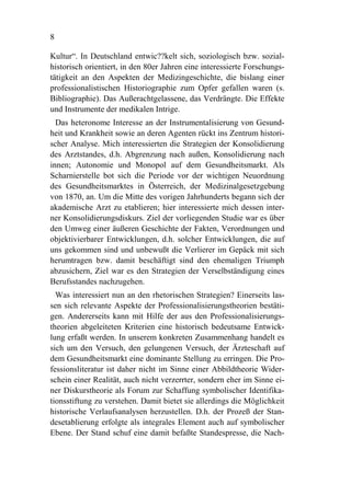 8

Kultur“. In Deutschland entwic??kelt sich, soziologisch bzw. sozial-
historisch orientiert, in den 80er Jahren eine interessierte Forschungs-
tätigkeit an den Aspekten der Medizingeschichte, die bislang einer
professionalistischen Historiographie zum Opfer gefallen waren (s.
Bibliographie). Das Außerachtgelassene, das Verdrängte. Die Effekte
und Instrumente der medikalen Intrige.
  Das heteronome Interesse an der Instrumentalisierung von Gesund-
heit und Krankheit sowie an deren Agenten rückt ins Zentrum histori-
scher Analyse. Mich interessierten die Strategien der Konsolidierung
des Arztstandes, d.h. Abgrenzung nach außen, Konsolidierung nach
innen; Autonomie und Monopol auf dem Gesundheitsmarkt. Als
Scharnierstelle bot sich die Periode vor der wichtigen Neuordnung
des Gesundheitsmarktes in Österreich, der Medizinalgesetzgebung
von 1870, an. Um die Mitte des vorigen Jahrhunderts begann sich der
akademische Arzt zu etablieren; hier interessierte mich dessen inter-
ner Konsolidierungsdiskurs. Ziel der vorliegenden Studie war es über
den Umweg einer äußeren Geschichte der Fakten, Verordnungen und
objektivierbarer Entwicklungen, d.h. solcher Entwicklungen, die auf
uns gekommen sind und unbewußt die Verlierer im Gepäck mit sich
herumtragen bzw. damit beschäftigt sind den ehemaligen Triumph
abzusichern, Ziel war es den Strategien der Verselbständigung eines
Berufsstandes nachzugehen.
  Was interessiert nun an den rhetorischen Strategien? Einerseits las-
sen sich relevante Aspekte der Professionalisierungstheorien bestäti-
gen. Andererseits kann mit Hilfe der aus den Professionalisierungs-
theorien abgeleiteten Kriterien eine historisch bedeutsame Entwick-
lung erfaßt werden. In unserem konkreten Zusammenhang handelt es
sich um den Versuch, den gelungenen Versuch, der Ärzteschaft auf
dem Gesundheitsmarkt eine dominante Stellung zu erringen. Die Pro-
fessionsliteratur ist daher nicht im Sinne einer Abbildtheorie Wider-
schein einer Realität, auch nicht verzerrter, sondern eher im Sinne ei-
ner Diskurstheorie als Forum zur Schaffung symbolischer Identifika-
tionsstiftung zu verstehen. Damit bietet sie allerdings die Möglichkeit
historische Verlaufsanalysen herzustellen. D.h. der Prozeß der Stan-
desetablierung erfolgte als integrales Element auch auf symbolischer
Ebene. Der Stand schuf eine damit befaßte Standespresse, die Nach-
 