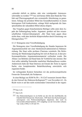 80

„entweder ehrlich zu darben, oder eine vermögender Annoncen-
schwindler zu werden.“210 Aus sich heraus fehlte dem Stand die Vita-
lität und Überzeugungskraft eine existentielle Absicherung zu garan-
tieren. Solange die primären Mittel des Gesundheitsmarktes in einem
heterogenen Feld konkurrierten, solange blieb nachgerade die Inan-
spruchnahme der sekundären Mittel ebenso dispers.
 Das Vorgehen gegen brancheninterne Betrüger sollte unter dem As-
pekt der Selbstregelung laufen. Argument: gestützt auf den wissen-
schaftlichen Exklusivitätsanspruch: „Der Staat kann gegen diese
nichts thun, wohl aber ärztliche Körperschaften durch Einsetzung von
Ehrengerichten.“211

4.1.4 Strategeme einer Verselbständigung
  Die Strategeme einer Verselbständigung des Standes begrenzen ihr
Argumentationsfeld mit einer bürokratisch-administrativen Rahmen-
ziehung. Der Staat sollte profanes Charisma vermitteln. Die Refor-
mierung der Medizinalgesetzgebung bot sich als Raum an, in den pro-
fessionspolitisches Argumentationsmaterial verfrachtet wurde. Die
Allianz von Behörde und Stand hatte ihr Vorbild bei den Juristen. Der
Arzt sollte zukünftig Nutznießer staatlichen Machtausflusses werden.
Andererseits hatte der Staat Interesse am Einsatz der Ärzte in eigener
Sache; eine komplementäre Bedarfsbeziehung entwickelte sich
zugunsten beider.
 Im vorliegenden Kontext betrachten wir das professionspolitische
Forum der Ärzteschaft, die Fachpresse.
 In einer Beilage zur ZGM Nr.50 v. 10.12.67 rezensiert Jaromir Mun-
dy den Entwurf des Doktoren-Kollegiums212 vom November d.J.: Zu
Recht weist er auf den nicht existierenden Unterschied in der organi-


 210 Ebd. S.29.
 211 Ebd. S.29.
 212 Das Doktorenkollegium ist ein Relikt aus der Zeit der Zunftfakultät, die
     Fakultät blieb Patronat der Absolventen. 1849 durch das Hochschulorgani-
     sationsgesetz vom Professorenkollegium abgetrennt, aber noch im
     Universitätsverband behalten; 1873 endgültig von der Univerität verbannt.
     Vgl. Lesky (1964), S.128 und 181.
 