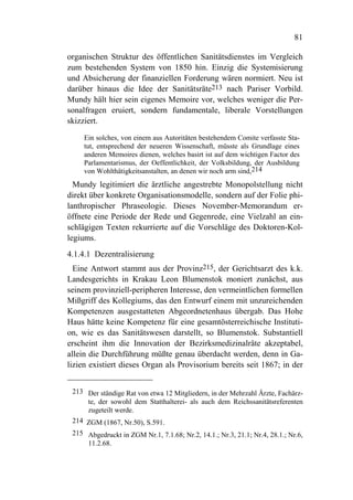 81

organischen Struktur des öffentlichen Sanitätsdienstes im Vergleich
zum bestehenden System von 1850 hin. Einzig die Systemisierung
und Absicherung der finanziellen Forderung wären normiert. Neu ist
darüber hinaus die Idee der Sanitätsräte213 nach Pariser Vorbild.
Mundy hält hier sein eigenes Memoire vor, welches weniger die Per-
sonalfragen eruiert, sondern fundamentale, liberale Vorstellungen
skizziert.
     Ein solches, von einem aus Autoritäten bestehendem Comite verfasste Sta-
     tut, entsprechend der neueren Wissenschaft, müsste als Grundlage eines
     anderen Memoires dienen, welches basirt ist auf dem wichtigen Factor des
     Parlamentarismus, der Oeffentlichkeit, der Volksbildung, der Ausbildung
     von Wohlthätigkeitsanstalten, an denen wir noch arm sind,214
  Mundy legitimiert die ärztliche angestrebte Monopolstellung nicht
direkt über konkrete Organisationsmodelle, sondern auf der Folie phi-
lanthropischer Phraseologie. Dieses November-Memorandum er-
öffnete eine Periode der Rede und Gegenrede, eine Vielzahl an ein-
schlägigen Texten rekurrierte auf die Vorschläge des Doktoren-Kol-
legiums.
4.1.4.1 Dezentralisierung
  Eine Antwort stammt aus der Provinz215, der Gerichtsarzt des k.k.
Landesgerichts in Krakau Leon Blumenstok moniert zunächst, aus
seinem provinziell-peripheren Interesse, den vermeintlichen formellen
Mißgriff des Kollegiums, das den Entwurf einem mit unzureichenden
Kompetenzen ausgestatteten Abgeordnetenhaus übergab. Das Hohe
Haus hätte keine Kompetenz für eine gesamtösterreichische Instituti-
on, wie es das Sanitätswesen darstellt, so Blumenstok. Substantiell
erscheint ihm die Innovation der Bezirksmedizinalräte akzeptabel,
allein die Durchführung müßte genau überdacht werden, denn in Ga-
lizien existiert dieses Organ als Provisorium bereits seit 1867; in der


 213 Der ständige Rat von etwa 12 Mitgliedern, in der Mehrzahl Ärzte, Fachärz-
     te, der sowohl dem Statthalterei- als auch dem Reichssanitätsreferenten
     zugeteilt werde.
 214 ZGM (1867, Nr.50), S.591.
 215 Abgedruckt in ZGM Nr.1, 7.1.68; Nr.2, 14.1.; Nr.3, 21.1; Nr.4, 28.1.; Nr.6,
     11.2.68.
 