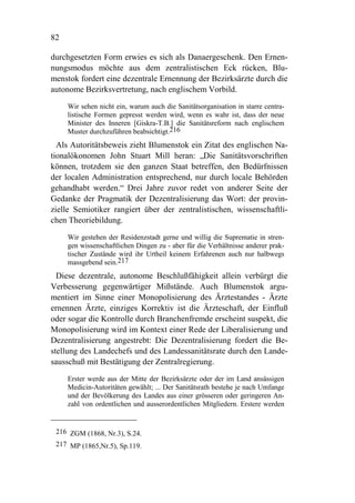 82

durchgesetzten Form erwies es sich als Danaergeschenk. Den Ernen-
nungsmodus möchte aus dem zentralistischen Eck rücken, Blu-
menstok fordert eine dezentrale Ernennung der Bezirksärzte durch die
autonome Bezirksvertretung, nach englischem Vorbild.
     Wir sehen nicht ein, warum auch die Sanitätsorganisation in starre centra-
     listische Formen gepresst werden wird, wenn es wahr ist, dass der neue
     Minister des Inneren [Giskra-T.B.] die Sanitätsreform nach englischem
     Muster durchzuführen beabsichtigt.216
  Als Autoritätsbeweis zieht Blumenstok ein Zitat des englischen Na-
tionalökonomen John Stuart Mill heran: „Die Sanitätsvorschriften
können, trotzdem sie den ganzen Staat betreffen, den Bedürfnissen
der localen Administration entsprechend, nur durch locale Behörden
gehandhabt werden.“ Drei Jahre zuvor redet von anderer Seite der
Gedanke der Pragmatik der Dezentralisierung das Wort: der provin-
zielle Semiotiker rangiert über der zentralistischen, wissenschaftli-
chen Theoriebildung.
     Wir gestehen der Residenzstadt gerne und willig die Suprematie in stren-
     gen wissenschaftlichen Dingen zu - aber für die Verhältnisse anderer prak-
     tischer Zustände wird ihr Urtheil keinem Erfahrenen auch nur halbwegs
     massgebend sein.217
  Diese dezentrale, autonome Beschlußfähigkeit allein verbürgt die
Verbesserung gegenwärtiger Mißstände. Auch Blumenstok argu-
mentiert im Sinne einer Monopolisierung des Ärztestandes - Ärzte
ernennen Ärzte, einziges Korrektiv ist die Ärzteschaft, der Einfluß
oder sogar die Kontrolle durch Branchenfremde erscheint suspekt, die
Monopolisierung wird im Kontext einer Rede der Liberalisierung und
Dezentralisierung angestrebt: Die Dezentralisierung fordert die Be-
stellung des Landechefs und des Landessanitätsrate durch den Lande-
sausschuß mit Bestätigung der Zentralregierung.
     Erster werde aus der Mitte der Bezirksärzte oder der im Land ansässigen
     Medicin-Autoritäten gewählt; ... Der Sanitätsrath bestehe je nach Umfange
     und der Bevölkerung des Landes aus einer grösseren oder geringeren An-
     zahl von ordentlichen und ausserordentlichen Mitgliedern. Erstere werden


 216 ZGM (1868, Nr.3), S.24.
 217 MP (1865,Nr.5), Sp.119.
 