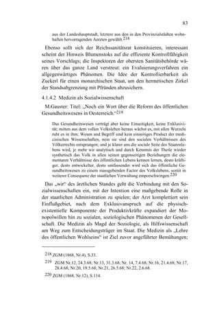 83

    aus der Landeshauptstadt, letztere aus den in den Provinzialstädten wohn-
    haften hervorragenden Aerzten gewählt.218
  Ebenso sollt sich der Reichssanitätsrat konstituieren, interessant
scheint der Hinweis Blumenstoks auf die effiziente Kontrollfähigkeit
seines Vorschlags; die Inspektoren der obersten Sanitätsbehörde wä-
ren über das ganze Land verstreut: ein Evaluierungsverfahren ein
allgegenwärtiges Phänomen. Die Idee der Kontrollierbarkeit als
Zuckerl für einen monarchischen Staat, um den hermetischen Zirkel
der Standsabgrenzung mit Pfründen abzusichern.
4.1.4.2 Medizin als Sozialwissenschaft
 M.Gauster: Titel: „Noch ein Wort über die Reform des öffentlichen
Gesundheitswesens in Oesterreich.“219

    Das Gesundheitswesen verträgt aber keine Einseitigkeit, keine Exklusivi-
    tät; mitten aus dem vollen Volksleben heraus wächst es, mit allen Wurzeln
    ruht es in ihm; Wesen und Begriff sind kein einseitiges Product der medi-
    cinischen Wissenschaften, nein sie sind den socialen Verhältnissen des
    Völkerrechts entsprungen; und je klarer uns die sociale Seite des Staatenle-
    bens wird, je mehr wir analytisch und durch Kenntnis der Theile wieder
    synthetisch das Volk in allen seinen gegenseitigen Beziehungen die ele-
    mentaren Verhältnisse des öffentlichen Lebens kennen lernen, desto kräfti-
    ger, desto entwickelter, desto umfassender wird sich das öffentliche Ge-
    sundheitswesen zu einem massgebenden Factor des Volkslebens, somit in
    weiterer Consequenz der staatlichen Verwaltung emporschwingen.220
  Das „wir“ des ärztlichen Standes geht die Verbindung mit den So-
zialwissenschaften ein, mit der Intention eine maßgebende Rolle in
der staatlichen Administration zu spielen; der Arzt komplettiert sein
Einflußgebiet, nach dem Exklusivanspruch auf die physisch-
existentielle Komponente der Produktivkräfte expandiert der Mo-
nopolwillen hin zu sozialen, soziologischen Phänomenen der Gesell-
schaft. Die Medizin als Magd der Soziologie, als Hilfswissenschaft
am Weg zum Entscheidungsträger im Staat. Die Medizin als „Lehre
des öffentlichen Wohlseins“ ist Ziel zuvor angeführter Bemühungen;


 218 ZGM (1868, Nr.4), S.33.
 219 ZGM Nr.12, 24.3.68; Nr.13, 31.3.68; Nr. 14, 7.4.68; Nr.16, 21.4.68; Nr.17,
      28.4.68; Nr.20, 19.5.68; Nr.21, 26.5.68; Nr.22, 2.6.68.
 220 ZGM (1868, Nr.12), S.114.
 