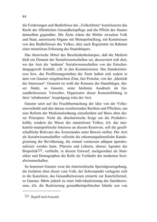 84

die Forderungen und Bedürfnisse des „Volkslebens“ konstituieren das
Recht der öffentlichen Gesundheitspflege und die Pflicht des Staates
demselben gegenüber. Die Ärzte wären die Mittler zwischen Volk
und Staat, autorisierte Organe mit Monopolstellung, mit Kenntnissen
von den Bedürfnissen des Volkes, aber auch Registratur im Rahmen
einer minutiösen Erfassung des Staatsbürgers.
  Das rhetorische Mittel des Bescheidenheitstopos, daß die Medizin
bloß ein Element der Sozialwissenschaften sei, decouvriert sich dort,
wo der Arzt die ‘anderen’ Sozialwissenschaften von der Entschei-
dungsgewalt fernhält, z.B. in den Kommissionen. Das Standesinter-
esse bzw. das Profilierungsstreben der Ärzte äußert sich zudem in
dem von Gauster eingebrachten Zitat, fast Postulat, von der „Identität
der Interessen“. Gemeint ist wohl der Konsens der Staatsbürger, die-
ser findet, so Gauster, seine höchsten Ausdruck im Ge-
sundheitswesen; Verwalter, Organisator dieser Konsensbildung in
ihrer ‘erhabensten’ Ausprägung wäre der Arzt.
  Gauster setzt auf die Fruchtbarmachung der Idee von der Volks-
souveränität und den daraus resultierenden Rechten und Pflichten, um
eine Reform der Medizinalordnung einzufordern auf Basis eben die-
ser Prinzipien. Nicht die absolutistische Sorge um die Produktiv-
kräfte, sondern die Masse des namenlosen Volkes, d.h. das mer-
kantile-staatspolitische Interesse an diesem Reservoir, soll die gesell-
schaftliche Relevanz des Ärztestandes unter Beweis stellen. Der Arzt
als Sozialwissenschaftler vollzieht die erkennungsdienstliche Katalo-
gisierung der Bevölkerung, die einmal vermessen adäquat operatio-
nalisiert werden kann. Pfarrern und Lehrern, ebenso Agenten der
Biopolitik221, verbleibt, in diesem Entwurf, nachgeordnet als Stati-
stiker und Demographen die Rolle als Vorläufer der modernen Sozi-
alwissenschaften.
  So honoriert Gauster zwar die österreichische Spezialgesetzgebung,
die Isolation eben dieser vom Volk, der Schwerpunkt verlagerte sich
in die Kanzleien, das Gesundheitswesen erstarrte zur Kanzleiformel,
so Gauster, führte jedoch zu einer Individualisierung des Sanitätswe-
sens, d.h. die Realisierung gesundheitspolitischer Inhalte war von

 221 Begriff nach Foucault.
 