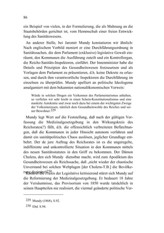 86

ein Beispiel von vielen, in der Formulierung, die als Mahnung an die
Staatsbehörden gerichtet ist, vom Hemmschuh einer freien Entwick-
lung des Sanitätswesens.
  An anderer Stelle, bei Jaromir Mundy konstatieren wir ähnlich:
Nach englischem Vorbild moniert er eine Durchführungsordnung in
Sanitätssachen, die dem Parlament (exklusive) legislative Gewalt ein-
räumt, den Kommunen die Ausführung zuteilt und ein Kontrollorgan,
die Reichs-Sanitäts-Inspektoren, einführt. Der Innenminister habe die
Details und Prinzipien des Gesundheitswesen festzusetzen und als
Vorlagen dem Parlament zu präsentieren, d.h. keine Dekrete zu erlas-
sen, und durch ihm verantwortliche Inspektoren die Durchführung im
einzelnen zu überprüfen. Mundy apelliert an politische Ideologeme
amalgamiert mit dem bekannten nationalökonomischen Verweis:
     Würde in solchen Dingen ein Verkennen des Parlamentarismus anhalten,
     so verfielen wir sehr leicht in einen Schein-Konstitutionalismus und eine
     maskirte Autokratie und zwar noch dazu bei einem der wichtigsten Zweige
     der Volksinteressen, nämlich dem Gesundheitswohle des Reiches und sei-
     ner Bewohner.229
  Mundy legt Wert auf die Feststellung, daß nach der gültigen Ver-
fassung die Medizinalgesetzgebung in den Wirkungskreis des
Reichsrates(?) fällt, d.h. die offensichtlich verbreiteten Befürchtun-
gen, daß die Kommunen in jeder Hinsicht autonom verfahren und
damit ein sanitätpolitisches Chaos auslösen, jeglicher Grundlage ent-
behrt. Der de jure Auftrag des Reichsrates ist es die ungeregelte,
indifferente und unkontrollierte Situation in den Kommunen mittels
des neuen Sanitätsstatutes in den Griff zu bekommen. Der Dämon
Cholera, den sich Mundy dienstbar macht, wird zum Apodiktum des
Gesundheitswesen als Reichssache, daß „nicht wieder der chaotische
Unverstand bei solchen Weltplagen [der Cholera-T.B.] die Bevölke-
rung dezimire“230. der Legislative kritisierend stürzt sich Mundy auf
  Konkret die Praxis
die Reformierung der Medizinalgesetzgebung. Er bedauert 18 Jahre
der Versäumnisse, das Provisorium von 1850 wurde tatsächlich in
seinen Hauptteilen nie realisiert, die viermal geänderte politische Ver-

 229 Mundy (1868), S.92.
 230 Ebd. S.94.
 