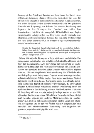 87

fassung ist ihm Anlaß das Provisorium dem Genre der Satire zuzu-
ordnen. Als Proponent liberaler Ideologeme moniert der den Usus der
öffentlichen Enquête in administrationstechnischen Angelegenheiten,
wie er ihn in weiten Teilen Europas beobachten kann. Die geheimen
Umtriebe der Regierung, das Faktum der seltenen Beiziehung von
Experten in den Sitzungen der „Comités“ der beiden Par-
lamentshäuser, letztlich die mangelnde Öffentlichkeit von Regie-
rungsenquêten indizieren ihm eine Regression in oder vielmehr eine
Stagnation präkonstitutioneller Politik; das englische System bildet
die Folie einer liberalen u.v.a. in weiterer Folge expertenunterwie-
senen Gesundheitspolitik:
    Gerade das Gegentheil besteht aber jetzt noch im so sonderbar freiheit-
    lichen Oesterreich. [...] Sollte nun die bevorstehende Enquête darüber wie-
    der zu einem Venezianischen Kollegium der berüchtigten schweigenden
    „Dieci“ sich gestalten!!!231
  Schon läßt sich die Besorgnis spüren, daß ohne medizinische Ex-
perten deren individuelles und kollektives Schicksal beschlossen wird
bzw. der ingerenzgierige Arzt die Chance der Etablierung als staats-
politischer Einflüsterer den Fluß hinabschwimmen sah. Mundy kon-
statiert eine paradoxe Situation, deren kritische Masse zuhauf Signale
emittiert, die eine umgehende Neuformulierung der öffentliche Ge-
sundheitspflege zum dringensten Postulat verantwortungsbewußter,
volkswirtschaftlicher Politik macht. Dem zuvor erwähnten Attribut
der Satire gesellt sich das des Kuriosums hinzu, eine aktuelle politi-
sche Verfassung degradiert zunächst Verordnungen, die ihre Geburt
anderen Konstellationen verdanken; Mundys Pointierung findet ihr
zynisches Delta in der Äußerung, daß das Provisorium von 1850 zwar
18 Jahre lang wirksam war, doch ohne je befolgt worden zu sein. Die
ultimative Legitimation einer öffentlichen Gesundheitspflege findet
auch Mundy, unisono mit anderen Medizinexperten, im „Volks-
glück“, d.h. im Feld nationalökonomischen Profits legiert mit libera-
len Ideologemen und in der von Ärzten exklusiv diagnostizier- und
rubrizier- und sanktionierbaren Vorstellung vom möglichst un-
gestörten physischen und psychischen Leben:


 231 Ebd. S.57.
 