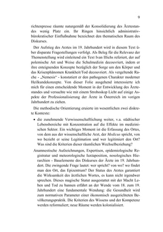 9

richtenpresse räumte naturgemäß der Konsolidierung des Ärztestan-
des wenig Platz ein. Ihr Ringen hinsichtlich administrativ-
bürokratischer Einflußnahme bezeichnet den thematischen Raum des
Diskurses.
  Der Aufstieg des Arztes im 19. Jahrhundert wird in diesem Text ü-
ber disparate Fragestellungen verfolgt. Als Beleg für die Relevanz der
Themenstellung wird einleitend ein Text Ivan Illichs referiert, der auf
polemische Art und Weise die Schulmedizin decouvriert, indem er
ihre enteignenden Konzepte bezüglich der Sorge um den Körper und
das Krisenphänomen Krankheit/Tod decouvriert. Als vergeltende Ra-
che - „Nemesis“ - konstatiert er den pathogenen Charakter moderner
Heilkundekonzepte. Von dieser Folie ausgehend interessierte ich
mich für einen entscheidende Moment in der Entwicklung des Ärzte-
standes und versuchte wie mit einem Stroboskop Licht auf einige As-
pekte der Professionalisierung der Ärzte in Österreich im vorigen
Jahrhundert zu ziehen.
  Die methodische Orientierung eruierte im wesentlichen zwei diskre-
te Kontexte:
 • die zunehmende Verwissenschaftlichung weiter, v.a. städtischer
   Lebensbereiche mit Konzentration auf die Effekte im medizini-
   schen Sektor. Ein wichtiges Moment ist die Erfassung des Ortes,
   von dem aus der wissenschaftliche Arzt, der Medicus spricht, von
   wo bezieht er seine Legitimation und wer legitimiert den Ort?
   Was sind die Kriterien dieser räumlichen Wechselbeziehung?
 Anamnestische Aufzeichnungen, Expertisen, epidemiologische Re-
   gistratur und meteorologische Iuxtaposition, nosologisches Hie-
   rarchien - Bauelemente des Diskurses der Ärzte im 19. Jahrhun-
   dert. Die zwingende Frage lautet: wer spricht? von wo? wo findet
   man den Ort, das Epizentrum? Der Status des Arztes garantiert
   die Wirksamkeit des ärztlichen Wortes, es kann nicht irgendwer
   sprechen. Dieses magische Statut ausgestattet mit der Macht Le-
   ben und Tod zu bannen erfährt an der Wende vom 18. zum 19.
   Jahrhundert eine fundamentale Wendung: die Gesundheit wird
   zum normativen Parameter einer ökonomisch ausgerichteten Be-
   völkerungspraktik. Die Kriterien des Wissens und der Kompetenz
   werden reformuliert; neue Räume werden kolonialisiert.
 