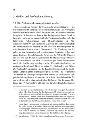 90


5 Medien und Professionalisierung

5.1 Die Professionalisierung des Ärztestandes
  Die gegenwärtige Position der Medizin als Monopolträgerin233 am
Gesundheitsmarkt währt seit etwa einem Jahrhundert. Das Prestige im
öffentlichen Bewußtsein, die Expertenautorität, bildete sich eben erst
im späten 19. Jahrhundert heraus. Die Bedingungen dieser Entwick-
lung, die von heute zu unterscheidende Professionscharakteristik, das
heterogene Nebeneinander von Dienstleistungen im Ge-
sundheitsbereich234, der sukzessive Aufstieg der Naturwissenschaft
und insbesondere der Medizin an die Stelle der Staatsreligionen be-
schreiben den Kontext dieser Diplomarbeit. Die Wandlung von der
gelehrten zur beratenden und praktizierenden Medizin erfolgte erst
gegen Ende des 19. Jahrhunderts. Zuvor war die ‘offizielle’ Medizin
nur lose mit den tradierten Kulturemen der Bevölkerung verknüpft.
Die Konsultationen von nicht akademisch gebildeten Heilpersonen
durch die Bevölkerung unterlagen keiner Kontrolle durch einen or-
ganisierten Berufsstand. Noch im späten 19. Jahrhundert und frühen
20. Jahrhundert vertrauten v.a. die Landbevölkerung und die städti-
schen Unterschichten nicht-approbierten Heilern; die sogenannte
‘Volksmedizin’ als magisch-mythischer Konnex zu traditionalen Ver-
gesellschaftungsformen widerstand als spätere „Parallelmedizin“235
der vordrängenden wissenschaftlichen Heilkunst. Für die ersten De-
kaden des 19. Jahrhunderts läßt sich eine derartige Parallelmedizin zu

 233 Es existiert und existierte niemals ein vollständiges Monopol; Ausnahmen
     wären z.B. aktuellerweise die Psychotherapie, Physikotherapien, Alterna-
     tivtherapien etc. und natürlich die selbst oder von nahestehenden Personen
     durchgeführte Therapie. Dann quasi institutionalisiert, etwa die Zeugen Je-
     hovas, die jede ärztliche Kompetenz abstreiten, die katholische Kirche, die
     im Falle dämonischer Obsessionen ärztliche Kompetenz negiert.
 234 Unter dieser Heterogenität ist einerseits die unterschiedliche Provenienz
     des Heilpersonals zu verstehen als auch die dieser Provenienz zugehörige
     Klientengruppe: akademisch gebildete, approbierte Ärzte der großbürgerli-
     chen Klientel, Barbiere und andere Laienheiler der Mehrheit der Bevölke-
     rung, den städtischen Unterschichten und der ländlichen Bevölkerung.
 235 Vgl. Ginzburg (1988): das Indizienparadigma als historischer Gegentrend.
 