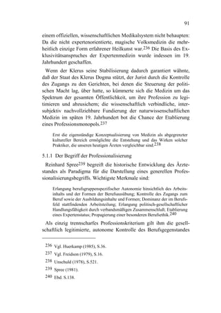 91

einem offiziellen, wissenschaftlichen Medikalsystem nicht behaupten:
Da die nicht expertenorientierte, magische Volksmedizin die mehr-
heitlich einzige Form erfahrener Heilkunst war.236 Die Basis des Ex-
klusivitätsanspruches der Expertenmedizin wurde indessen im 19.
Jahrhundert geschaffen.
  Wenn der Klerus seine Stabilisierung dadurch garantiert wähnte,
daß der Staat des Klerus Dogma stützt, der Jurist durch die Kontrolle
des Zugangs zu den Gerichten, bei denen die Steuerung der politi-
schen Macht lag, über hatte, so kümmerte sich die Medizin um das
Spektrum der gesamten Öffentlichkeit, um ihre Profession zu legi-
timieren und abzusichern; die wissenschaftlich verbindliche, inter-
subjektiv nachvollziehbare Fundierung der naturwissenschaftlichen
Medizin im späten 19. Jahrhundert bot die Chance der Etablierung
eines Professionsmonopols.237

    Erst die eigenständige Konzeptualisierung von Medizin als abgegrenzter
    kultureller Bereich ermöglichte die Entstehung und das Wirken solcher
    Praktiker, die unseren heutigen Ärzten vergleichbar sind.238

5.1.1 Der Begriff der Professionalisierung
  Reinhard Spree239 begreift die historische Entwicklung des Ärzte-
standes als Paradigma für die Darstellung eines generellen Profes-
sionalisierungsbegriffs. Wichtigste Merkmale sind:

    Erlangung berufsgruppenspezifischer Autonomie hinsichtlich des Arbeits-
    inhalts und der Formen der Berufsausübung; Kontrolle des Zugangs zum
    Beruf sowie der Ausbildungsinhalte und Formen; Dominanz der im Berufs-
    feld stattfindenden Arbeitsteilung; Erlangung politisch-gesellschaftlicher
    Handlungsfähigkeit durch verbandsmäßigen Zusammenschluß; Etablierung
    eines Expertenstatus; Propagierung einer besonderen Berufsethik.240
 Als einzig trennscharfes Professionskriterium gilt ihm die gesell-
schaftlich legitimierte, autonome Kontrolle des Berufsgegenstandes

 236 Vgl. Huerkamp (1985), S.36.
 237 Vgl. Freidson (1979), S.16.
 238 Unschuld (1978), S.521.
 239 Spree (1981).
 240 Ebd. S.138.
 