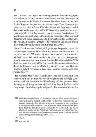 92

bzw. - inhalts. Das Professionalisierungspotential einer Berufsgruppe
läßt sich an ihre Fähigkeit, einen Absatzmarkt für ihre Leistungen zu
schaffen und an die Macht der monopolistischen Kontrolle der Pro-
fession koppeln. Der von mir verwendete Begriff der Homogenisie-
rung erstreckt sich auf eine Vereinheitlichung der Leistungen, sodaß
das Ausschlußprinzip gegenüber Konkurrenten durchsetzbar wird.
Entscheidende Erfolgsbedingungen sind weiters die Durchsetzung der
Vorstellung von ärztlicher Exklusivität im Bereich der Diagnose und
Therapie und daran anknüpfend die Überwachung des Marktes, d.h.
der Ausschluß anderer Anbieter oder zumindest die Unterwerfung
unter die Kontrolle durch die Berufsgruppe des Arztes.
  Zum Charakter einer Profession241 gehört der Anspruch, „sie sei die
zuverlässigste Autorität hinsichtlich des Wesens der Realität, mit der
sie es zu tun hat.“242 In dem Moment, in dem eine „professionelle“
Methode entwickelt wird, entzieht sie dem Laien die Kompetenz,
schafft gleichsam eine neue soziale Realität. Die diesbezügliche Welt
des Laien wird neu geschaffen. Die einmal erlangte Autoritätsstellung
dieser Profession in der Gesellschaft ermöglicht es ihr, den Gegens-
tand ihrer Arbeit zu verändern bzw. neue Bereiche zu integrieren oder
zu schaffen.243
  Ein weiteres Motiv eines Standesethos war die Vorstellung vom
selbstlosen Dienst an ihrer Klientel, also nicht nur die fachliche Kom-
petenz, auch der Anspruch der ‘Ehrenhaftigkeit’ des gesamten Stan-
des fungierte als integrierendes Merkmal. Zum Zweck der Sanktionie-
rung wurden Verhaltensregeln aufgestellt. Die zentralen Inhalte des



 241 Nach Freidson (1979) ist das distinktive Merkmal einer Profession die ge-
     sellschaftlich und staatlich sanktionierte, v.a. fachliche Autonomie im Ge-
     gensatz zu Beruf. Also, d.h. die Bewertung von außen ist illegitim, diese
     Stellung hat Rechtscharakter. „Eine Profession erhält und behält ihre Stel-
     lung durch die Protektion einer Eliteschicht der Gesellschaft, die davon
     überzeugt wurde, daß die Arbeit der Profession einen speziellen Wert hat.
     Ihre Stellung wird also durch den politischen und wirtschaftlichen Einfluß
     der sie protegierenden Elite gesichert ...“(63)
 242 Ebd. S.1.
 243 Vgl. ebd. S.3.
 