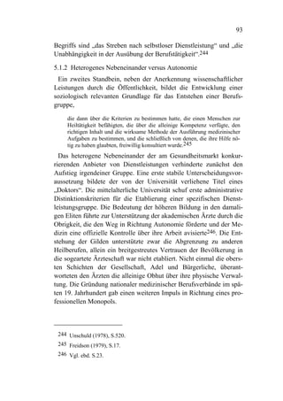 93

Begriffs sind „das Streben nach selbstloser Dienstleistung“ und „die
Unabhängigkeit in der Ausübung der Berufstätigkeit“.244

5.1.2 Heterogenes Nebeneinander versus Autonomie
 Ein zweites Standbein, neben der Anerkennung wissenschaftlicher
Leistungen durch die Öffentlichkeit, bildet die Entwicklung einer
soziologisch relevanten Grundlage für das Entstehen einer Berufs-
gruppe,

     die dann über die Kriterien zu bestimmen hatte, die einen Menschen zur
     Heiltätigkeit befähigten, die über die alleinige Kompetenz verfügte, den
     richtigen Inhalt und die wirksame Methode der Ausführung medizinischer
     Aufgaben zu bestimmen, und die schließlich von denen, die ihre Hilfe nö-
     tig zu haben glaubten, freiwillig konsultiert wurde.245
  Das heterogene Nebeneinander der am Gesundheitsmarkt konkur-
rierenden Anbieter von Dienstleistungen verhinderte zunächst den
Aufstieg irgendeiner Gruppe. Eine erste stabile Unterscheidungsvor-
aussetzung bildete der von der Universität verliehene Titel eines
„Doktors“. Die mittelalterliche Universität schuf erste administrative
Distinktionskriterien für die Etablierung einer spezifischen Dienst-
leistungsgruppe. Die Bedeutung der höheren Bildung in den damali-
gen Eliten führte zur Unterstützung der akademischen Ärzte durch die
Obrigkeit, die den Weg in Richtung Autonomie förderte und der Me-
dizin eine offizielle Kontrolle über ihre Arbeit avisierte246. Die Ent-
stehung der Gilden unterstützte zwar die Abgrenzung zu anderen
Heilberufen, allein ein breitgestreutes Vertrauen der Bevölkerung in
die sogeartete Ärzteschaft war nicht etabliert. Nicht einmal die obers-
ten Schichten der Gesellschaft, Adel und Bürgerliche, überant-
worteten den Ärzten die alleinige Obhut über ihre physische Verwal-
tung. Die Gründung nationaler medizinischer Berufsverbände im spä-
ten 19. Jahrhundert gab einen weiteren Impuls in Richtung eines pro-
fessionellen Monopols.



 244 Unschuld (1978), S.520.
 245 Freidson (1979), S.17.
 246 Vgl. ebd. S.23.
 