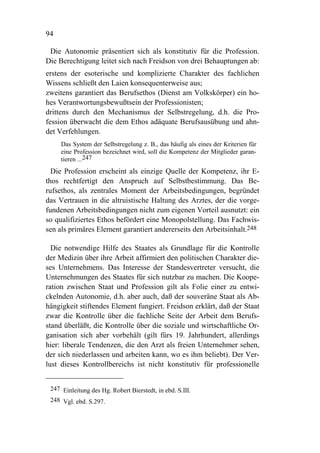 94

 Die Autonomie präsentiert sich als konstitutiv für die Profession.
Die Berechtigung leitet sich nach Freidson von drei Behauptungen ab:
erstens der esoterische und komplizierte Charakter des fachlichen
Wissens schließt den Laien konsequenterweise aus;
zweitens garantiert das Berufsethos (Dienst am Volkskörper) ein ho-
hes Verantwortungsbewußtsein der Professionisten;
drittens durch den Mechanismus der Selbstregelung, d.h. die Pro-
fession überwacht die dem Ethos adäquate Berufsausübung und ahn-
det Verfehlungen.
     Das System der Selbstregelung z. B., das häufig als eines der Kriterien für
     eine Profession bezeichnet wird, soll die Kompetenz der Mitglieder garan-
     tieren ...247
  Die Profession erscheint als einzige Quelle der Kompetenz, ihr E-
thos rechtfertigt den Anspruch auf Selbstbestimmung. Das Be-
rufsethos, als zentrales Moment der Arbeitsbedingungen, begründet
das Vertrauen in die altruistische Haltung des Arztes, der die vorge-
fundenen Arbeitsbedingungen nicht zum eigenen Vorteil ausnutzt: ein
so qualifiziertes Ethos befördert eine Monopolstellung. Das Fachwis-
sen als primäres Element garantiert andererseits den Arbeitsinhalt.248

  Die notwendige Hilfe des Staates als Grundlage für die Kontrolle
der Medizin über ihre Arbeit affirmiert den politischen Charakter die-
ses Unternehmens. Das Interesse der Standesvertreter versucht, die
Unternehmungen des Staates für sich nutzbar zu machen. Die Koope-
ration zwischen Staat und Profession gilt als Folie einer zu entwi-
ckelnden Autonomie, d.h. aber auch, daß der souveräne Staat als Ab-
hängigkeit stiftendes Element fungiert. Freidson erklärt, daß der Staat
zwar die Kontrolle über die fachliche Seite der Arbeit dem Berufs-
stand überläßt, die Kontrolle über die soziale und wirtschaftliche Or-
ganisation sich aber vorbehält (gilt fürs 19. Jahrhundert, allerdings
hier: liberale Tendenzen, die den Arzt als freien Unternehmer sehen,
der sich niederlassen und arbeiten kann, wo es ihm beliebt). Der Ver-
lust dieses Kontrollbereichs ist nicht konstitutiv für professionelle


 247 Einleitung des Hg. Robert Bierstedt, in ebd. S.III.
 248 Vgl. ebd. S.297.
 