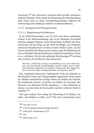 95

Autonomie.249 Der esoterische Anspruch allein gewährt autonomie-
stiftende Dynamik. Nicht einmal die Beurteilung der Berufsausübung
stehe einem Laien zu. Diese Ausschließungsstrategie impliziert die
Aufweichung eines allfälligen staatlich verordneten Rahmens.
5.1.2.1 Strategeme einer Homogenisierung

5.1.2.1.1 Illegalisierung der Konkurrenz
  In der ZGM-Probenummer vom 26.12.65 ortet Kraus bedenkliche
Lücken in der Medizinalordnung, eine in der damaligen Ärzteschaft
durchaus gängige Diagnose. Seine Phraseologie bemäntelt das Stan-
desinteresse mit der Sorge um das Wohl der Bürger: das Überhand-
nehmen der Kurpfuscherei vor allem auf dem ‘flachen Lande’, die den
Ärzten tatsächlich den Rang streitig machte, quasi die Bedrohung der
erst zu bildenden Monopolstellung des akademisch gebildeten Arztes,
sei zu verhindern. Die bis dato geltenden Bestimmungen250 erwiesen
sich, so Kraus, als insuffizient; neue müssen her:

    Hier tritt es wieder klar zu Tage, wie nachtheilig es ist, wenn solche Nor-
    men ohne den Beirath Sachverständiger statuiert werden, gewiss würde
    keine ärztliche Corporation der berührten Textirung das Wort geredet ha-
    ben, weil sie die Folgen vorhergesehen hätte, die eingetreten sind.251
 Das „wuchernde Unkraut der Curpfuscherei“ wird zum Attentäter an
Wissenschaft, Leben und Volksgesundheit stigmatisiert. Nicht zuletzt
die offenbar beträchtlichen Erträge nähren die Schärfe der Polemik.
Die Kurpfuscher können „Tausende von Gulden als Geschenk oder
Douceure von ähnlichem Werthe annehmen, (...) ohne befürchten zu
müssen, von dem Arme der Justiz gefasst und der verdienten Strafe zu
verfallen“252.
  Eine ganz anderen Ton schlägt die Darstellung Carl Müllers, Ge-
richts- und Stadtarzt in Brüx, an.253 Mit einer nonchalenten Geste


 249 Vgl. ebd. S.23-24.
 250 § 343 des damals geltenden Strafgesetzbuches.
 251 ZGM (1865, Probenummer), S.55.
 252 Ebd.
 253 ZGM (1868, Nr.7).
 