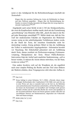 96

nennt er den Anlaßgrund für die Reformbestrebungen innerhalb der
Ärzteschaft -

     Klagen über die unsichere Stellung des Arztes als Heilkünstler im Staate
     und dem Publicum gegenüber - Klagen über die Beeinträchtigung des
     Standes in seinem Erwerbe, besonders die Klagen über die riesig emporwu-
     chernde Curpfuscherei254.255
  Angelpunkt auch seiner Kritik ist der § 343 des Strafgesetzbuches,
der zwar die Kurpfuscherei strafbar macht, doch mit der Formulierung
„gewerbmässig“ eine Hintertür offen läßt, „durch die [das] in der Re-
gel jeder Beanzeigte entschlüpft“256. Müller denkt nun, daß der Ent-
wurf der medizinischen Fakultät zur Organisation des Medizinal-
wesens wenig an den unbefriedigenden Verhältnissen ändern werde,
da der Stand der Ärzte, die einzelnen Grundrechte nicht be-
rücksichtigt wurden. Einzig probates Mittel ist ihm die Aufklärung
des Volkes in medizinischen Angelegenheiten - Information bewahrt
vor Täuschung. Der Zirkelschluß präsentiert sich als Aufklärung
durch Ärzte, daraus resultiert ein Professionsvorsprung (Vertrauens-
vorsprung, Manipulation) der Ärzte. Dieser Public-Relations-
Intervention folgt der Aufruf nach staatlicher Sanktionierung, „soll es
besser werden, so müssen die Aerzte ebenso mitwirken, wie der Staat,
in dem sie wirken“257.
 Eine andere Invektive zielt auf die Wundärzte ab, die angeblich
nach einer simplen Prüfung die Rechte und den Titel eines Doktors
der Medizin erhalten, diese Vorgangsweise stört eben den Aufbau ei-


 254 Ebd. S.65.
 255 Kraus beklagt in seiner Kolumne, Nr.7, (1866): „Fürwahr, dieser einge-
     schleppte Krebsschaden [die Curpfuscherei-T.B.] bläht sich auch bei uns
     in einer Weise auf, dass es nunmehr hoch an der Zeit ist, die Behörden
     zum nachsichtslosesten Einschreiten aufzufordern, soll die Bevölkerung al-
     ler Gauen des Kaiserstaates an Gesundheit und Vermögen nicht grossen
     Schaden erleiden und die verbrieften Rechte der Aerzte und Apotheker in
     der unverantwortlichsten Weise mit Füssen getreten werden.“(86) Hier ein
     unverblümter Hinweis auf Standesinteresse, abgesichert mit Volkswohl-
     fahrt und Staatsvermögen.
 256 ZGM (1868, Nr.7), S.65.
 257 Ebd. S.66.
 