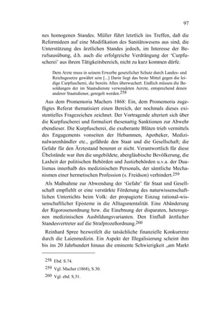 97

nes homogenen Standes. Müller führt letztlich ins Treffen, daß die
Reformideen auf eine Modifikation des Sanitätswesens aus sind, die
Unterstützung des ärztlichen Standes jedoch, im Interesse der Be-
rufsausübung, d.h. auch die erfolgreiche Verdrängung der ‘Curpfu-
scherei’ aus ihrem Tätigkeitsbereich, nicht zu kurz kommen dürfe.

    Dem Arzte muss in seinem Erwerbe gesetzlicher Schutz durch Landes- und
    Reichsgesetze gewährt sein [...] Darin liegt das beste Mittel gegen die lei-
    dige Curpfuscherei, die bereits Alles überwuchert. Endlich müssen die Be-
    soldungen der im Staatsdienste verwendeten Aerzte, entsprechend denen
    anderer Staatsdiener, geregelt werden.258
  Aus dem Promemoria Machers 1868: Ein, dem Promemoria zuge-
fügtes Referat thematisiert einen Bereich, der nochmals dieses exi-
stentielles Fragezeichen zeichnet. Der Vortragende alteriert sich über
die Kurpfuscherei und formuliert thesenartig Sanktionen zur Abwehr
ebendieser. Die Kurpfuscherei, die exuberante Blüten trieb vermittels
des Engagements vonseiten der Hebammen, Apotheker, Medizi-
nalwarenhändler etc., gefährde den Staat und die Gesellschaft; die
Gefahr für den Ärztestand benennt er nicht. Verantwortlich für diese
Übelstände war ihm die ungebildete, abergläubische Bevölkerung, die
Laxheit der politischen Behörden und Justizbehörden u.v.a. der Dua-
lismus innerhalb des medizinischen Personals, der sämtliche Mecha-
nismen einer hermetischen Profession (s. Freidson) verhindert.259
  Als Maßnahme zur Abwendung der ‘Gefahr’ für Staat und Gesell-
schaft empfiehlt er eine verstärkte Förderung des naturwissenschaft-
lichen Unterrichts beim Volk: der propagierte Einzug rational-wis-
senschaftlicher Episteme in die Alltagsmentalität. Eine Abänderung
der Rigorosenordnung bzw. die Einebnung der disparaten, heteroge-
nen medizinischen Ausbildungsvarianten. Den Einfluß ärztlicher
Standesvertreter auf die Strafprozeßordnung.260
 Reinhard Spree bezweifelt die tatsächliche finanzielle Konkurrenz
durch die Laienmedizin. Ein Aspekt der Illegalisierung scheint ihm
bis ins 20 Jahrhundert hinaus die eminente Schwierigkeit „am Markt

 258 Ebd. S.74.
 259 Vgl. Macher (1868), S.30.
 260 Vgl. ebd. S.31.
 