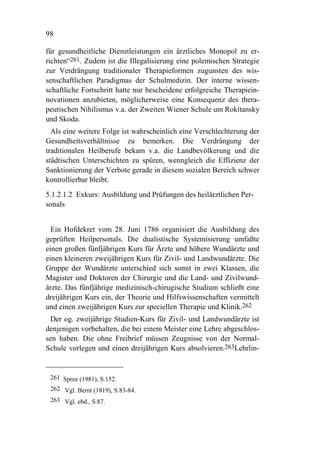 98

für gesundheitliche Dienstleistungen ein ärztliches Monopol zu er-
richten“261. Zudem ist die Illegalisierung eine polemischen Strategie
zur Verdrängung traditionaler Therapieformen zugunsten des wis-
senschaftlichen Paradigmas der Schulmedizin. Der interne wissen-
schaftliche Fortschritt hatte nur bescheidene erfolgreiche Therapiein-
novationen anzubieten, möglicherweise eine Konsequenz des thera-
peutischen Nihilismus v.a. der Zweiten Wiener Schule um Rokitansky
und Skoda.
  Als eine weitere Folge ist wahrscheinlich eine Verschlechterung der
Gesundheitsverhältnisse zu bemerken. Die Verdrängung der
traditionalen Heilberufe bekam v.a. die Landbevölkerung und die
städtischen Unterschichten zu spüren, wenngleich die Effizienz der
Sanktionierung der Verbote gerade in diesem sozialen Bereich schwer
kontrollierbar bleibt.
5.1.2.1.2 Exkurs: Ausbildung und Prüfungen des heilärztlichen Per-
sonals


  Ein Hofdekret vom 28. Juni 1786 organisiert die Ausbildung des
geprüften Heilpersonals. Die dualistische Systemisierung umfaßte
einen großen fünfjährigen Kurs für Ärzte und höhere Wundärzte und
einen kleineren zweijährigen Kurs für Zivil- und Landwundärzte. Die
Gruppe der Wundärzte unterschied sich somit in zwei Klassen, die
Magister und Doktoren der Chirurgie und die Land- und Zivilwund-
ärzte. Das fünfjährige medizinisch-chirugische Studium schließt eine
dreijährigen Kurs ein, der Theorie und Hilfswissenschaften vermittelt
und einen zweijährigen Kurs zur speciellen Therapie und Klinik.262
 Der og. zweijährige Studien-Kurs für Zivil- und Landwundärzte ist
denjenigen vorbehalten, die bei einem Meister eine Lehre abgeschlos-
sen haben. Die ohne Freibrief müssen Zeugnisse von der Normal-
Schule vorlegen und einen dreijährigen Kurs absolvieren.263Lehrlin-


 261 Spree (1981), S.152.
 262 Vgl. Bernt (1819), S.83-84.
 263 Vgl. ebd., S.87.
 