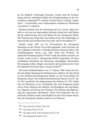 99

ge, die lediglich Vorlesungen besuchen, werden nach der Freispre-
chung nicht als ordentliche Schüler der Wundarzneykunst in die Ver-
zeichnisse eingetragen264, sondern mit dem Zusatz ‘Lehrling’ stigma-
tisiert - Versatzstücke einer umfassenderen distinktiven Dichotomie
von gelernt vs. ungelernt.
  Daneben bestand noch die Einrichtung der k.k. Lyceen, dabei han-
delte es sich um eine abgesonderte klinische Schule mit zwölf Betten
für die medizinischen und zwölf Betten für die chirurgische Klinik.
Die Finanzierung erfolgt über den Studien-Fond. Der Studienplan ist
ident mit dem universitären Kurs für Land- und Zivilwundärzte.265
 Parallel wurde 1807 ein k.k. Privat-Institut für chirurgische
Operateure an der Wiener Universität gegründet: sechs Personen, die
den 2-jährigen Unterricht in Wundarzneykunst absolviert haben. Die
Ausbildungsdauer betrug zwei Jahre durch den Professor für
praktische Wundarzneykunst.2661843 wurde das Institut erweitert, ein
zweites wurde an der 2. chirurgischen Klinik eingerichtet. Da diese
Ausbildung hinsichtlich der Besetzung einschlägiger Dienststellen
Bevorzugung erfuhr, drängte man darauf, daß nur promovierte Ärzte
mit Stipendien für diesen Kurs versorgt werden267.
  Mit einem Hofkanzleidekret vom 17. Februar 1804 wurde eine lan-
desweit gültige Regelung des Studienwesens etabliert, die den Zulauf
zu den medizinisch-chirurgischen Studien an den Universitäten der
Monarchie steuert. Das Studien-Hofcommissions-Decret vom 20. Ap-
ril 1833 spezifiziert die Organisierung der Studien; bis 1872 erhielt
sich ein Dualismus in der Ausbildung. Die zwei Kategorien teilten
sich in Ärzte, Doktoren der Medizin, und Wundärzte, das sind Dokto-
ren, Magister und Patrone der Chirurgie. Die Prüfung und Diplomie-
rung der sogenannten „Bruchärzte“ wurde 1810 eingestellt. Das me-
dizinische Studium wurde ausschließlich an den Universitäten betrie-
ben; das chirurgische Studium zerfiel in zwei Klassen:


 264 Vgl. Frank (1817), Bd.6 2.Teil, 362.
 265 Vgl. Bernt (1819), S.91-92.
 266 Vgl. Bernt (1819), S.90 und Frank (1817), S.355.
 267 Vgl. Schauenstein (1863), S.315.
 