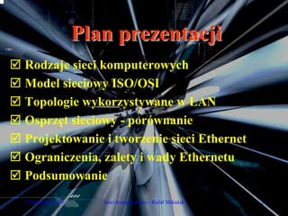 Plan prezentacji
Rodzaje sieci komputerowych
Model sieciowy ISO/OSI
Topologie wykorzystywane w LAN
Osprzęt sieciowy - porównanie
Projektowanie i tworzenie sieci Ethernet
Ograniczenia, zalety i wady Ethernetu
Podsumowanie
17 listopada 2005      Sieci komputerowe - Rafał Mikulak   2
 