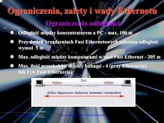 Ograniczenia, zalety i wady Ethernetu
                     Ograniczenia odległości:
    Odległość między koncentratorem a PC - max. 100 m
    Przy dwóch urządzeniach Fast Ethernetowych zalecana odległość
    wynosi 5 m
    Max. odległość między komputerami w sieci Fast Ethernet - 205 m
    Max. ilość przeskoków między hubami - 4 (przy Ethernecie)
    lub 2 (w Fast Ethernecie)




 17 listopada 2005       Sieci komputerowe - Rafał Mikulak      28
 