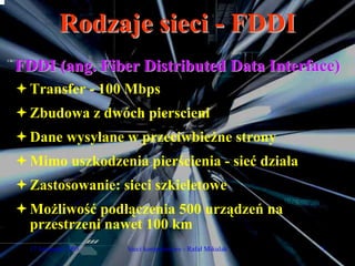 Rodzaje sieci - FDDI
FDDI (ang. Fiber Distributed Data Interface)
  Transfer - 100 Mbps
  Zbudowa z dwóch pierscieni
  Dane wysyłane w przeciwbieżne strony
  Mimo uszkodzenia pierścienia - sieć działa
  Zastosowanie: sieci szkieletowe
  Możliwość podłączenia 500 urządzeń na
  przestrzeni nawet 100 km
  17 listopada 2005   Sieci komputerowe - Rafał Mikulak   5
 