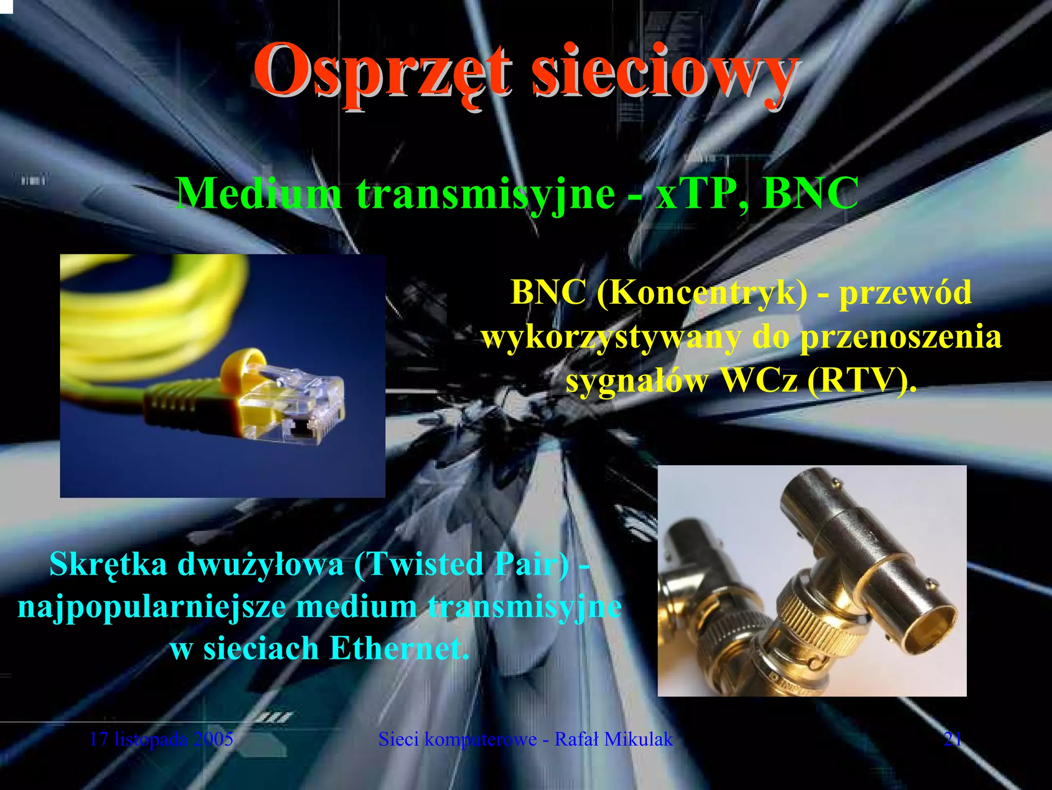 Osprzęt sieciowy
             Medium transmisyjne - xTP, BNC

                                       BNC (Koncentryk) - przewód
                                      wykorzystywany do przenoszenia
                                          sygnałów WCz (RTV).



  Skrętka dwużyłowa (Twisted Pair) -
najpopularniejsze medium transmisyjne
         w sieciach Ethernet.

    17 listopada 2005      Sieci komputerowe - Rafał Mikulak    21
 