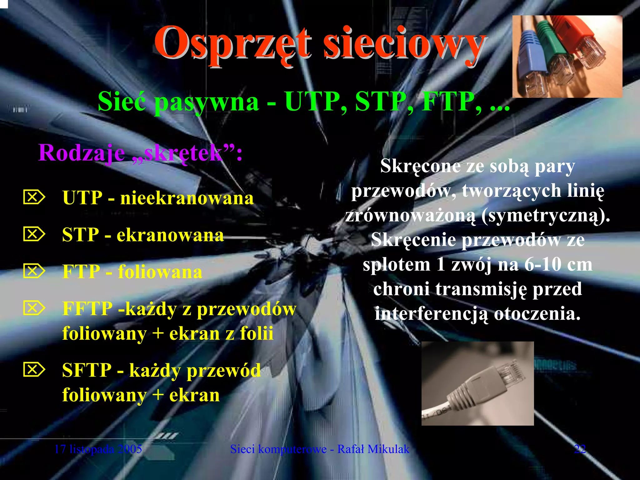 Osprzęt sieciowy
           Sieć pasywna - UTP, STP, FTP, ...
 Rodzaje „skrętek”:                                Skręcone ze sobą pary
⌦ UTP - nieekranowana                           przewodów, tworzących linię
                                               zrównoważoną (symetryczną).
⌦ STP - ekranowana                                Skręcenie przewodów ze
⌦ FTP - foliowana                                splotem 1 zwój na 6-10 cm
                                                  chroni transmisję przed
⌦ FFTP -każdy z przewodów                         interferencją otoczenia.
  foliowany + ekran z folii
⌦ SFTP - każdy przewód
  foliowany + ekran

   17 listopada 2005      Sieci komputerowe - Rafał Mikulak            22
 