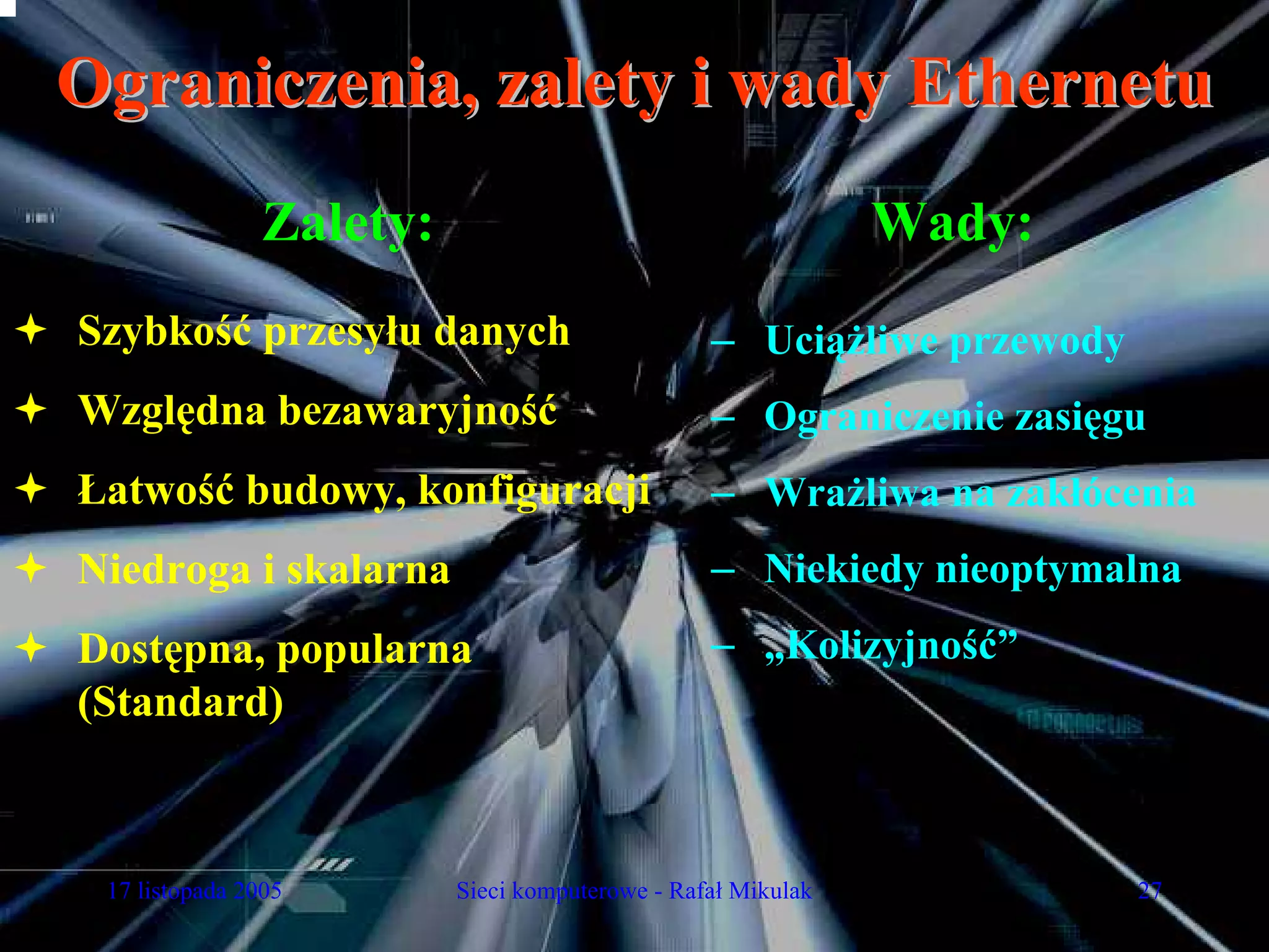 Ograniczenia, zalety i wady Ethernetu
                Zalety:                                       Wady:
Szybkość przesyłu danych                         – Uciążliwe przewody
Względna bezawaryjność                           – Ograniczenie zasięgu
Łatwość budowy, konfiguracji                     – Wrażliwa na zakłócenia
Niedroga i skalarna                              – Niekiedy nieoptymalna
Dostępna, popularna                              – „Kolizyjność”
(Standard)



 17 listopada 2005        Sieci komputerowe - Rafał Mikulak             27
 