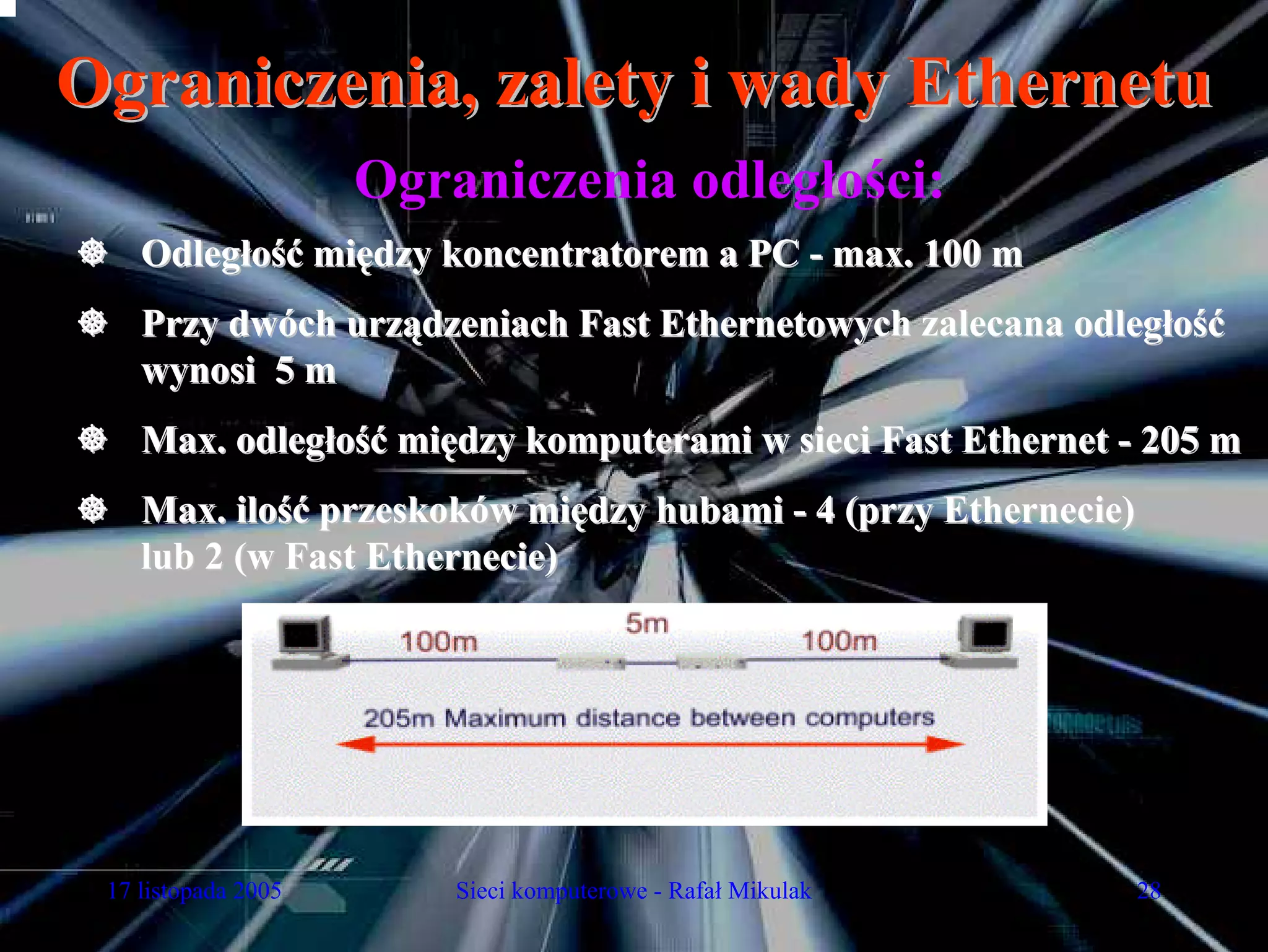 Ograniczenia, zalety i wady Ethernetu
                     Ograniczenia odległości:
    Odległość między koncentratorem a PC - max. 100 m
    Przy dwóch urządzeniach Fast Ethernetowych zalecana odległość
    wynosi 5 m
    Max. odległość między komputerami w sieci Fast Ethernet - 205 m
    Max. ilość przeskoków między hubami - 4 (przy Ethernecie)
    lub 2 (w Fast Ethernecie)




 17 listopada 2005       Sieci komputerowe - Rafał Mikulak      28
 