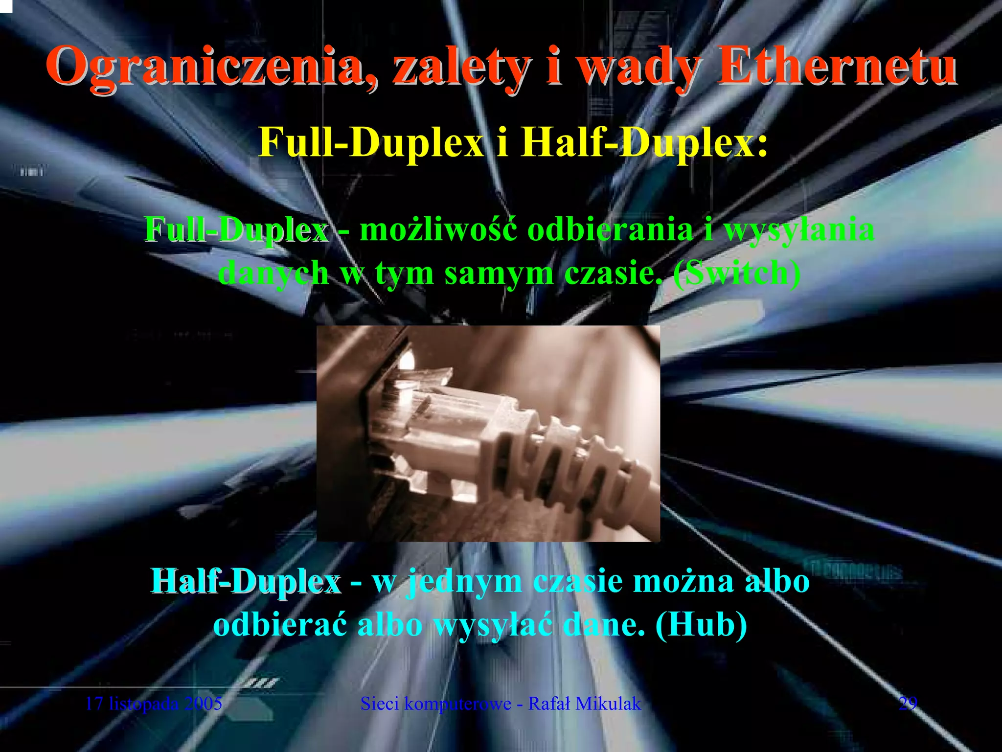 Ograniczenia, zalety i wady Ethernetu
                     Full-Duplex i Half-Duplex:
        Full-Duplex - możliwość odbierania i wysyłania
             danych w tym samym czasie. (Switch)




         Half-Duplex - w jednym czasie można albo
             odbierać albo wysyłać dane. (Hub)

 17 listopada 2005        Sieci komputerowe - Rafał Mikulak   29
 