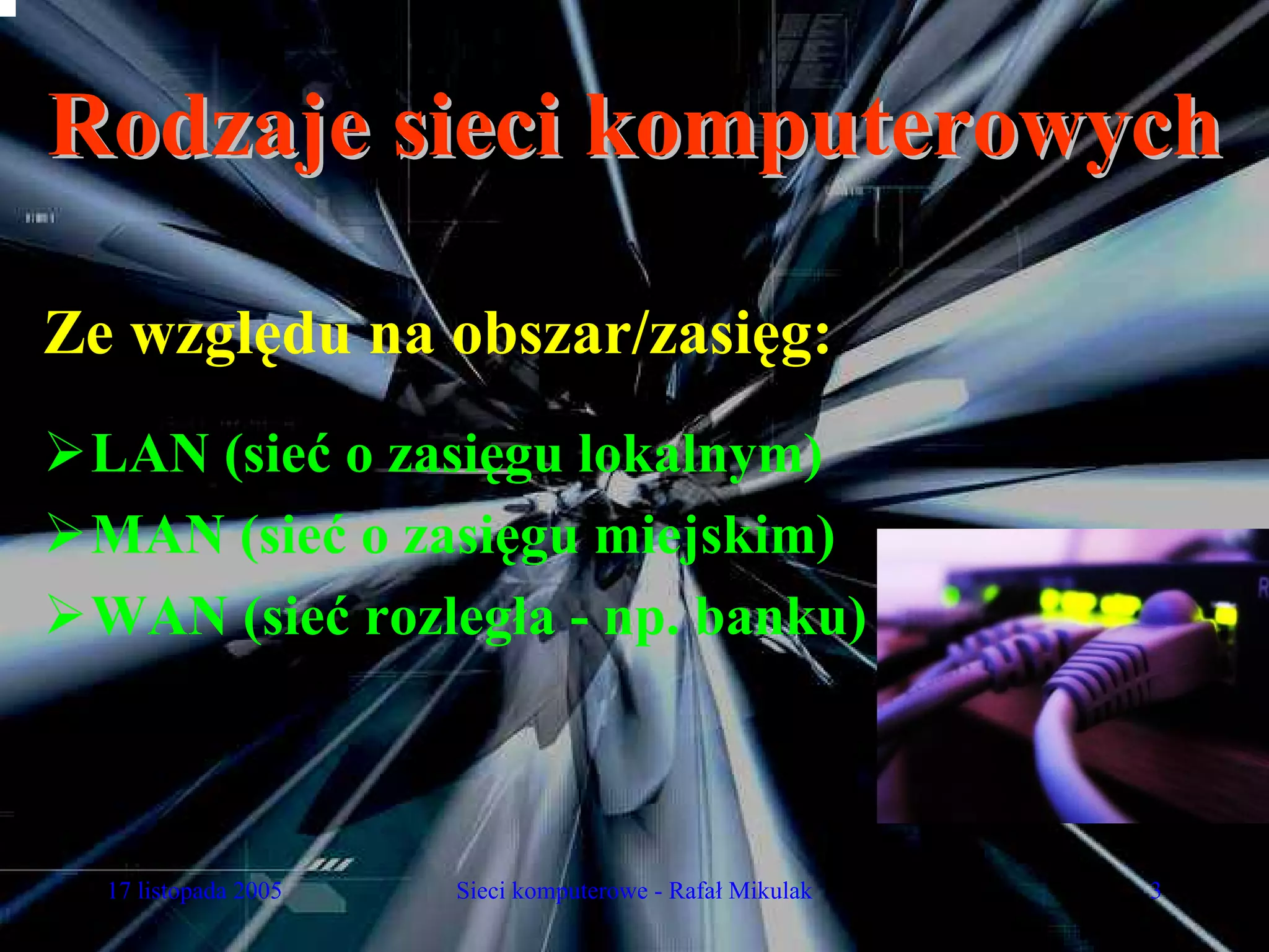 Rodzaje sieci komputerowych

Ze względu na obszar/zasięg:
 LAN (sieć o zasięgu lokalnym)
 MAN (sieć o zasięgu miejskim)
 WAN (sieć rozległa - np. banku)



  17 listopada 2005   Sieci komputerowe - Rafał Mikulak   3
 