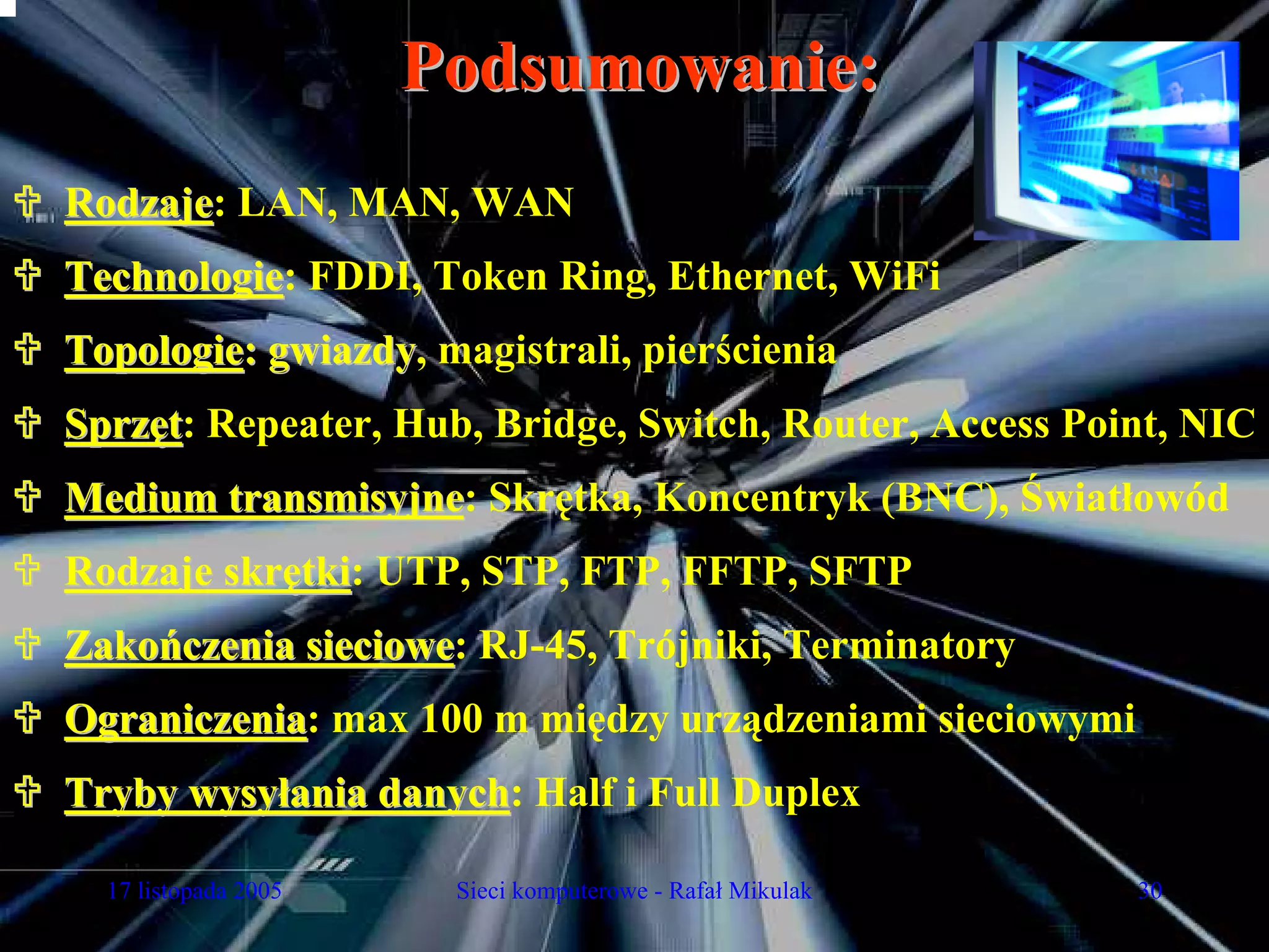 Podsumowanie:
Rodzaje: LAN, MAN, WAN
Rodzaje
Technologie: FDDI, Token Ring, Ethernet, WiFi
Technologie
Topologie: gwiazdy, magistrali, pierścienia
           gwiazdy
Sprzęt: Repeater, Hub, Bridge, Switch, Router, Access Point, NIC
Medium transmisyjne: Skrętka, Koncentryk (BNC), Światłowód
       transmisyjne
Rodzaje skrętki: UTP, STP, FTP, FFTP, SFTP
            tki
Zakończenia sieciowe: RJ-45, Trójniki, Terminatory
            sieciowe
Ograniczenia: max 100 m między urządzeniami sieciowymi
Ograniczenia
Tryby wysyłania danych: Half i Full Duplex
                danych

  17 listopada 2005    Sieci komputerowe - Rafał Mikulak   30
 