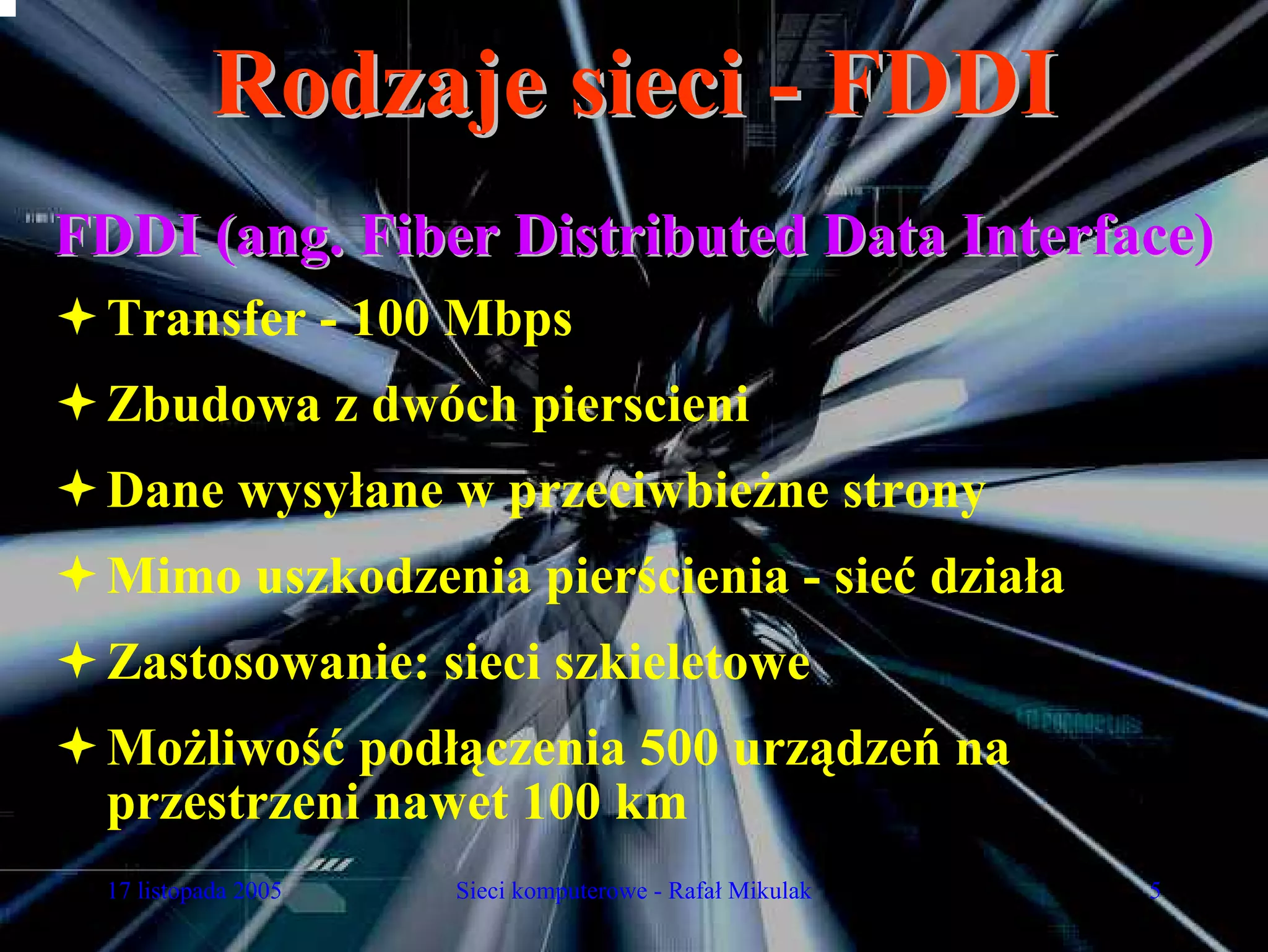 Rodzaje sieci - FDDI
FDDI (ang. Fiber Distributed Data Interface)
  Transfer - 100 Mbps
  Zbudowa z dwóch pierscieni
  Dane wysyłane w przeciwbieżne strony
  Mimo uszkodzenia pierścienia - sieć działa
  Zastosowanie: sieci szkieletowe
  Możliwość podłączenia 500 urządzeń na
  przestrzeni nawet 100 km
  17 listopada 2005   Sieci komputerowe - Rafał Mikulak   5
 