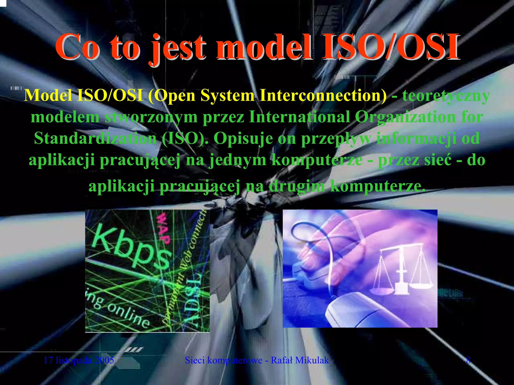 Co to jest model ISO/OSI
Model ISO/OSI (Open System Interconnection) - teoretyczny
modelem stworzonym przez International Organization for
 Standardization (ISO). Opisuje on przepływ informacji od
aplikacji pracującej na jednym komputerze - przez sieć - do
        aplikacji pracującej na drugim komputerze.




  17 listopada 2005   Sieci komputerowe - Rafał Mikulak   8
 