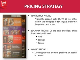 PRICING STRATEGY
 PSYCHOLOGY PRICING
– Pricing the product as Rs 69, 79, 59 etc. rather
than in the multiples of ten to give a feel that
the product less priced
 LOCATION PRICING: On the basis of outlets, prices
have been positioned
• Café
• Lounge
• Square
 COMBO PRICING
– Clubbing up two or more products on special
occasions
 