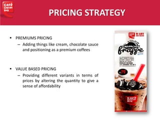 PRICING STRATEGY
 PREMIUMS PRICING
– Adding things like cream, chocolate sauce
and positioning as a premium coffees
 VALUE BASED PRICING
– Providing different variants in terms of
prices by altering the quantity to give a
sense of affordability
 
