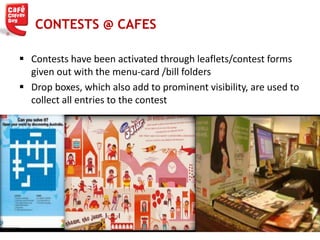  Contests have been activated through leaflets/contest forms
given out with the menu-card /bill folders
 Drop boxes, which also add to prominent visibility, are used to
collect all entries to the contest
CONTESTS @ CAFES
 