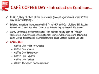 CAFÉ COFFEE DAY – Introduction Continue…
 In 2010, they clubbed all his businesses (except agriculture) under Coffee
Day Resorts Holdings.
 Existing investors include global PE firms KKR and Co. LP, New Silk Route
Partners LLC and Standard Chartered Private Equity have 25% stake
 Darby Overseas Investments Ltd—the private equity arm of Franklin
Templeton Investments, International Finance Corporation and Deutsche
Bank Group hold stakes in Amalgamated Bean Coffee Trading Co. Ltd
 CCD’s SBU
– Coffee Day Fresh 'n' Ground
– Coffee Day Xpress
– Coffee Day Take away
– Coffee Day Exports
– Coffee Day Perfect
– (FMCG Packaged Coffee) division
 