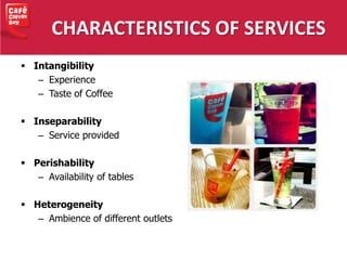 CHARACTERISTICS OF SERVICES
 Intangibility
– Experience
– Taste of Coffee
 Inseparability
– Service provided
 Perishability
– Availability of tables
 Heterogeneity
– Ambience of different outlets
 