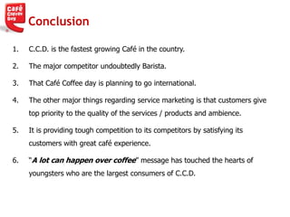 Conclusion
1. C.C.D. is the fastest growing Café in the country.
2. The major competitor undoubtedly Barista.
3. That Café Coffee day is planning to go international.
4. The other major things regarding service marketing is that customers give
top priority to the quality of the services / products and ambience.
5. It is providing tough competition to its competitors by satisfying its
customers with great café experience.
6. ―A lot can happen over coffee‖ message has touched the hearts of
youngsters who are the largest consumers of C.C.D.
 