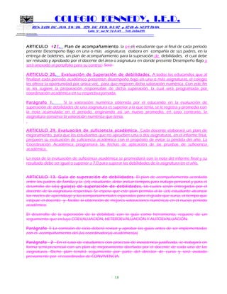 SECRETARIA DE EDUCACION
COLEGIO KENNEDY, I.E.D.
RES. 2429 DE AGO. 2 0 / 20, 379 DE FEB. 0 1/ 07 y 3749 de SEPT 19/08
Calle 5º sur Nº 72 A 69 Telf. 2656299
=============================================================
ARTICULO 127. Plan de acompañamiento. la o ( el) estudiante que al final de cada período
presente Desempeño Bajo en una o más asignaturas elabora en compañía de sus padres, en la
entrega de boletines, un plan de acompañamiento para la superación de debilidades, el cual debe
ser revisado y aprobado por el docente del área o asignatura en donde presente Desempeño Bajo y
será anexado al portafolio para su control.. Será
ARTICULO 28. Evaluación de Superación de debilidades. A todos los educandos que al
finalizar cada periodo académico presenten desempeño bajo en una o más asignaturas, el colegio
les ofrece la oportunidad por única vez, para que mejoren dicha valoración numérica. Con este fin
se les sugiere la preparación responsable de dicha superación, la cual será programada por
coordinación académica en su respectiva jornada.
Parágrafo 1. Si la valoración numérica obtenida por el educando en la evaluación de
superación de debilidades de una asignatura es superior a la que tenía, se le registra y promedia con
la nota acumulada en el periodo, originando así un nuevo promedio; en caso contrario, la
asignatura conserva la valoración numérica que tenía.
ARTICULO 29. Evaluación de suficiencia académica. Cada docente elaborará un plan de
mejoramiento, para que los estudiantes que no aprueben una o dos asignaturas, en el informe final,
preparen su evaluación de suficiencia académica con el propósito de evitar la pérdida del año. La
Coordinación Académica programará las fechas de aplicación de las pruebas de suficiencia
académica.
La nota de la evaluación de suficiencia académica se promediará con la nota del informe final y su
resultado debe ser igual o superior a 7.0 para superar las debilidades de la asignatura en el año.
ARTICULO 13. Guía de superación de debilidades. El plan de acompañamiento acordado
entre los padres de familia y la (el) estudiante, debe incluir tiempos para trabajo personal y para el
desarrollo de la(s) guía(s) de superación de debilidades, las cuales serán entregadas por el
docente de la asignatura respectiva. Se espera que este plan permita al la (el) estudiante alcanzar
los niveles de aprendizaje y los comportamentales esperados para el grado que cursa, al tiempo que
estipule el docente y facilite la obtención de mejores valoraciones numéricas en el nuevo período
académico.
El desarrollo de la superación de la debilidad, con la guía como herramienta, requiere de un
seguimiento que incluya COEVALUACIÓN, HETEROEVALUACIÓN Y AUTOEVALUACIÓN.
Parágrafo 1 La comisión de ciclo deberá revisar y aprobar las guías antes de ser implementadas
con el acompañamiento del (la) coordinador(a) académico(a)
Parágrafo 2 En el caso de estudiantes con procesos de inasistencia justificada, se trabajará en
forma semi-presencial con un plan de mejoramiento diseñado por el docente de cada una de las
asignaturas. Dicho plan tendrá seguimiento por parte del director de curso y será avalado
previamente por el coordinador de CONVIVENCIA.
13
 