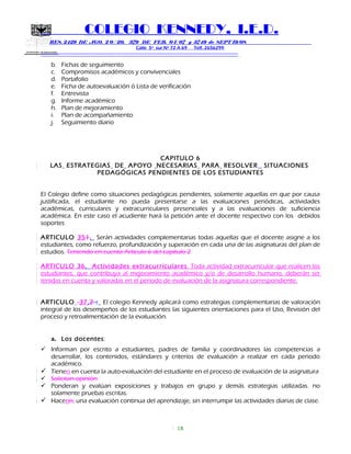 SECRETARIA DE EDUCACION
COLEGIO KENNEDY, I.E.D.
RES. 2429 DE AGO. 2 0 / 20, 379 DE FEB. 0 1/ 07 y 3749 de SEPT 19/08
Calle 5º sur Nº 72 A 69 Telf. 2656299
=============================================================
b. Fichas de seguimiento
c. Compromisos académicos y convivenciales
d. Portafolio
e. Ficha de autoevaluación ó Lista de verificación
f. Entrevista
g. Informe académico
h. Plan de mejoramiento
i. Plan de acompañamiento
j. Seguimiento diario
CAPITULO 6
LAS ESTRATEGIAS DE APOYO NECESARIAS PARA RESOLVER SITUACIONES
PEDAGÓGICAS PENDIENTES DE LOS ESTUDIANTES
El Colegio define como situaciones pedagógicas pendientes, solamente aquellas en que por causa
justificada, el estudiante no pueda presentarse a las evaluaciones periódicas, actividades
académicas, curriculares y extracurriculares presenciales y a las evaluaciones de suficiencia
académica. En este caso el acudiente hará la petición ante el docente respectivo con los debidos
soportes
ARTICULO 351. Serán actividades complementarias todas aquellas que el docente asigne a los
estudiantes, como refuerzo, profundización y superación en cada una de las asignaturas del plan de
estudios. Teniendo en cuenta Articulo 6 del capitulo 2
ARTICULO 36. Actividades extracurriculares. Toda actividad extracurricular que realicen los
estudiantes, que contribuya al mejoramiento académico y/o de desarrollo humano, deberán ser
tenidas en cuenta y valoradas en el periodo de evaluación de la asignatura correspondiente.
ARTICULO 37.2 : El colegio Kennedy aplicará como estrategias complementarias de valoración
integral de los desempeños de los estudiantes las siguientes orientaciones para el Uso, Revisión del
proceso y retroalimentación de la evaluación.
a. Los docentes:
 Informan por escrito a estudiantes, padres de familia y coordinadores las competencias a
desarrollar, los contenidos, estándares y criterios de evaluación a realizar en cada periodo
académico.
 Tienen en cuenta la auto-evaluación del estudiante en el proceso de evaluación de la asignatura
 Solicitan opinión
 Ponderan y evalúan exposiciones y trabajos en grupo y demás estrategias utilizadas. no
solamente pruebas escritas.
 Hacenn, una evaluación continua del aprendizaje, sin interrumpir las actividades diarias de clase.
15
 
