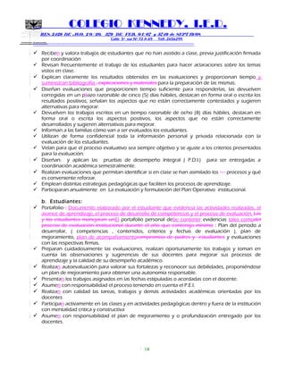 SECRETARIA DE EDUCACION
COLEGIO KENNEDY, I.E.D.
RES. 2429 DE AGO. 2 0 / 20, 379 DE FEB. 0 1/ 07 y 3749 de SEPT 19/08
Calle 5º sur Nº 72 A 69 Telf. 2656299
=============================================================
 Reciben y valora trabajos de estudiantes que no han asistido a clase, previa justificación firmada
por coordinación
 Revisan frecuentemente el trabajo de los estudiantes para hacer aclaraciones sobre los temas
vistos en clase.
 Explican claramente los resultados obtenidos en las evaluaciones y proporcionan tiempo y
suministran bibliografía , explicaciones y materiales para la preparación de las mismas.
 Diseñan evaluaciones que proporcionen tiempo suficiente para responderlas, las devuelven
corregidas en un pliazo razonable de cinco (5) días hábiles, destacan en forma oral o escrita los
resultados positivos, señalan los aspectos que no están correctamente contestados y sugieren
alternativas para mejorar.
 Devuelven los trabajos escritos en un tiempo razonable de ocho (8) días hábiles, destacan en
forma oral o escrita los aspectos positivos, los aspectos que no están correctamente
desarrollados y sugieren alternativas para mejorar.
 Informan a las familias cómo van a ser evaluados los estudiantes.
 Utilizan de forma confidencial toda la información personal y privada relacionada con la
evaluación de los estudiantes.
 Velan para que el proceso evaluativo sea siempre objetivo y se ajuste a los criterios presentados
para la evaluación.
 Diseñan, y aplican las pruebas de desempeño Integral ( P.D.I.) para ser entregadas a
coordinación académica semestralmente.
 Realizan evaluaciones que permitan identificar si en clase se han asimilado los procesos y qué
es conveniente reforzar.
 Emplean distintas estrategias pedagógicas que faciliten los procesos de aprendizaje.
 Participaran anualmente en La evaluación y formulación del Plan Operativo institucional.
b. Estudiantes:
 Portafolio : Documento elaborado por el estudiante que evidencia las actividades realizadas, el
avance de aprendizaje, el proceso de desarrollo de competencias y el proceso de evaluación. Las
y los estudiantes manejaran unEl portafolio personal debe contener evidencias tales comodel
proceso de evaluación institucional durante el año que contenga mínimo : Plan del periodo a
desarrollar, ( competencias , contenidos, criterios y fechas de evaluación ), plan de
mejoramiento, plan de acompañamientocompromiso de padres y estudiantes y evaluaciones
con las respectivas firmas.
 Preparan cuidadosamente las evaluaciones, realizan oportunamente los trabajos y toman en
cuenta las observaciones y sugerencias de sus docentes para mejorar sus procesos de
aprendizaje y la calidad de su desempeño académico.
 Realizan autoevaluación para valorar sus fortalezas y reconocer sus debilidades, proponiéndose
un plan de mejoramiento para obtener una autonomía responsable.
 Presentan los trabajos asignados en las fechas estipuladas o acordadas con el docente.
 Asumen con responsabilidad el proceso teniendo en cuenta el P.E.I.
 Realizan con calidad las tareas, trabajos y demás actividades académicas orientadas por los
docentes
 Participan activamente en las clases y en actividades pedagógicas dentro y fuera de la institución
con mentalidad critica y constructiva
 Asumen con responsabilidad el plan de mejoramiento y o profundización entregado por los
docentes.
16
 