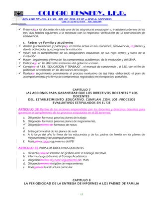 SECRETARIA DE EDUCACION
COLEGIO KENNEDY, I.E.D.
RES. 2429 DE AGO. 2 0 / 20, 379 DE FEB. 0 1/ 07 y 3749 de SEPT 19/08
Calle 5º sur Nº 72 A 69 Telf. 2656299
=============================================================
 Presentan a los docentes de cada una de las asignaturas excusa por su inasistencia dentro de los
tres días hábiles siguientes a la novedad con la respectiva verificación de la coordinación de
convivencia.
c. Padres de Familia y acudientes
 Asisten puntualmente y participanr en forma activa en las reuniones, convivencias,. T talleres y
demás actividades que programe la institución
 Velan por el cumplimiento de las obligaciones educativas de sus hijos dentro y fuera de la
institución
 Hacen seguimiento y firma de los compromisos académicos de la institución y del SENA.
 Participanr, en las diferentes instancias del gobierno escolar..
 Conocenr el P.E.I. “EDUCACIÓN Y TRABAJO” , el manual de convivencia , el S.I.E. con el fin de
participar activamente en las decisiones del colegio.
 Realizanr seguimiento permanente al proceso evaluativo de sus hijos elaborando el plan de
acompañamiento y la firma de compromisos registrados en el respectivo portafolio.
CAPITULO 7
LAS ACCIONES PARA GARANTIZAR QUE LOS DIRECTIVOS DOCENTES Y LOS
DOCENTES
DEL ESTABLECIMIENTO EDUCATIVO CUMPLAN CON LOS PROCESOS
EVALUATIVOS ESTIPULADOS EN EL SIE
ARTICULO 38 Dentro de las acciones emprendidas por los docentes y directivos docentes para
garantizar el cumplimiento de los procesos estipulados en el SIE tenemos:
a. Diligenciar formatos para los planes de trabajo
b. Diligenciar formatos para los planes de mejoramiento,
 Diligenciamiento de formatos de notas
c.
d. Entrega bimestral de los planes de aula
e. A lo largo del año la firma de los educandos y de los padres de familia en los planes de
mejoramiento y de acompañamiento
f. Revisaión y hace seguimiento del PEI
ARTICULO 35 PARA LOS DIRECTIVOS DOCENTES
a. Presenta ción del informe de gestión ante el Consejo Directivo
b. Informe de gestión ante el Consejo Académico
c. Diligenciamiento d y hace seguimiento del POA
d. Diligenciamiento d el plan de mejoramiento
e. Revisaión de la estructura curricular
CAPITULO 8
LA PERIODICIDAD DE LA ENTREGA DE INFORMES A LOS PADRES DE FAMILIA
17
 