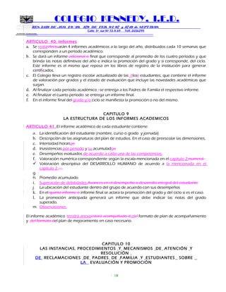 SECRETARIA DE EDUCACION
COLEGIO KENNEDY, I.E.D.
RES. 2429 DE AGO. 2 0 / 20, 379 DE FEB. 0 1/ 07 y 3749 de SEPT 19/08
Calle 5º sur Nº 72 A 69 Telf. 2656299
=============================================================
ARTICULO 40. Informes
a. Se realizefectuarán 4 informes académicos a lo largo del año, distribuidos cada 10 semanas que
corresponden a un período académico.
b. Se dará un informe adicional o final que corresponde al promedio de los cuatro períodos y que
brinda las notas definitivas del año e indica la promoción del grado y si corresponde, del ciclo.
Este informe es el mismo que reposa en los libros de registro de la institución para generar
certificados.
c. El Colegio lleva un registro escolar actualizado de las /(los) estudiantes, que contiene el informe
de valoración por grados y el estado de evaluación que incluye las novedades académicas que
surjan.
d. Al finalizar cada período académico : se entrega a los Padres de Familia el respectivo informe.
e. Al finalizar el cuarto período: se entrega un informe final.
f. En el informe final del grado y/o ciclo se manifiesta la promoción o no del mismo.
CAPITULO 9
LA ESTRUCTURA DE LOS INFORMES ACADEMICOS
ARTICULO 41. El informe académico de cada estudiante contiene:
a. La identificación del estudiante (nombre, curso o grado y jornada)
b. Descripción de las asignaturas del plan de estudios. En el caso de preescolar las dimensiones,
c. Intensidad horariao
d. Inasistencias por periodo y su acumuladoo
e. Desempeños evaluados de acuerdo a cada una de las competencias.
f. Valoración numérica correspondiente según la escala mencionada en el capitulo 2-numeral
 Valoración descriptiva del DESARROLLO HUMANO de acuerdo a la mencionada en el
capítulo 2.…..
g.
h. Promedio acumulado
i. Superación de debilidades.Avances en el desempeño o desarrollo integral del estudiante
j. La ubicación del estudiante dentro del grupo de acuerdo con sus desempeños
k. En el quinto informe o informe final se aclara la promoción del grado y del ciclo si es el caso.
l. La promoción anticipada generará un informe que debe indicar las notas del grado
superado.
m. Observaciones.
El informe académico tendrá anexoestará acompañado d elel formato de plan de acompañamiento
y del formato del plan de mejoramiento en caso necesario.
CAPITULO 10
LAS INSTANCIAS, PROCEDIMIENTOS Y MECANISMOS DE ATENCIÓN Y
RESOLUCIÓN
DE RECLAMACIONES DE PADRES DE FAMILIA Y ESTUDIANTES SOBRE
LA EVALUACIÓN Y PROMOCIÓN
18
 