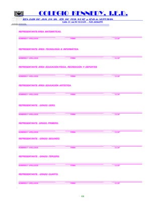 SECRETARIA DE EDUCACION
COLEGIO KENNEDY, I.E.D.
RES. 2429 DE AGO. 2 0 / 20, 379 DE FEB. 0 1/ 07 y 3749 de SEPT 19/08
Calle 5º sur Nº 72 A 69 Telf. 2656299
=============================================================
REPRESENTANTE ÁREA MATEMÁTICAS.
____________________________ _____________________________ _______________________
NOMBRES Y APELLIDOS FIRMA C.C.Nº
REPRESENTANTE ÁREA TECNOLOGÍA E INFORMÁTICA.
____________________________ _____________________________ _______________________
NOMBRES Y APELLIDOS FIRMA C.C.Nº
REPRESENTANTE ÁREA EDUCACIÓN FÍSICA, RECREACIÓN Y DEPORTES
____________________________ _____________________________ _______________________
NOMBRES Y APELLIDOS FIRMA C.C.Nº
REPRESENTANTE ÁREA EDUCACIÓN ARTÍSTICA.
____________________________ _____________________________ _______________________
NOMBRES Y APELLIDOS FIRMA C.C.Nº
REPRESENTANTE GRADO CERO.
____________________________ _____________________________ _______________________
NOMBRES Y APELLIDOS FIRMA C.C.Nº
REPRESENTANTE GRADO PRIMERO.
____________________________ _____________________________ _______________________
NOMBRES Y APELLIDOS FIRMA C.C.Nº
REPRESENTANTE GRADO SEGUNDO.
____________________________ _____________________________ _______________________
NOMBRES Y APELLIDOS FIRMA C.C.Nº
REPRESENTANTE GRADO TERCERO.
____________________________ _____________________________ _______________________
NOMBRES Y APELLIDOS FIRMA C.C.Nº
REPRESENTANTE GRADO CUARTO.
____________________________ _____________________________ _______________________
NOMBRES Y APELLIDOS FIRMA C.C.Nº
22
 