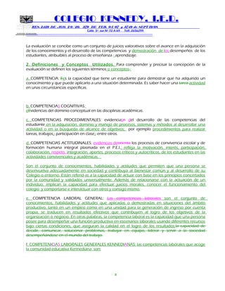 SECRETARIA DE EDUCACION
COLEGIO KENNEDY, I.E.D.
RES. 2429 DE AGO. 2 0 / 20, 379 DE FEB. 0 1/ 07 y 3749 de SEPT 19/08
Calle 5º sur Nº 72 A 69 Telf. 2656299
=============================================================
La evaluación se concibe como un conjunto de juicios valorativos sobre el avance en la adquisición
de los conocimientos y el desarrollo de las competencias y demostración de los desempeños de los
estudiantes, atribuibles al proceso de enseñanza - aprendizaje.
2. Definiciones y Conceptos Utilizados. Para comprender y precisar la concepción de la
evaluación se definen los siguientes términos o conceptos.:
a. COMPETENCIA: Ees la capacidad que tiene un estudiante para demostrar que ha adquirido un
conocimiento y que puede aplicarlo a una situación determinada. Es saber hacer una tarea actividad
en unas circunstancias específicas.
b. COMPETENCIAS COGNITIVAS:
eEvidencias del dominio conceptual en las disciplinas académicas.
c. COMPETENCIAS PROCEDIMENTALES: evidenciasn del desarrollo de las competencias del
estudiante en la adquisición, dominio y manejo de procesos, sistemas y métodos al desarrollar una
actividad o en la búsqueda de alcance de objetivos; por ejemplo procedimientos para realizar
tareas, trabajos;, participación en clase;, entre otros.
d. COMPETENCIAS ACTITUDINALES: evidencias deorienta los procesos de convivencia escolar y de
formación humana integral plasmada en el P.E.I.; refleja la motivación, interés, participación,
colaboración, respeto, integración, aportes, procesos críticos y autocríticos, de los estudiantes en las
actividades convivenciales y académicas.
Son el conjunto de conocimientos, habilidades y actitudes que permiten que una persona se
desenvuelva adecuadamente en sociedad y contribuya al bienestar común y al desarrollo de su
Colegio o entorno. Están referid as a la capacidad de actuar con base en los principios concertados
por la comunidad y validados universalmente. Además de relacionarse con la actuación de un
individuo, implican la capacidad para efectuar juicios morales, conocer el funcionamiento del
colegio y comportarse e interactuar con otros y consigo mismo.
e. COMPETENCIA LABORAL GENERAL: Las competencias laborales son el conjunto de
conocimientos, habilidades y actitudes que aplicadas o demostradas en situaciones del ámbito
productivo, tanto en un empleo como en una unidad para la generación de ingreso por cuenta
propia, se traducen en resultados efectivos que contribuyen al logro de los objetivos de la
organización o negocio. En otras palabras, la competencia laboral es la capacidad que una persona
posee para desempeñar una función productiva en escenarios laborales usando diferentes recursos
bajo ciertas condiciones, que aseguran la calidad en el logro de los resultados.la capacidad de
decidir, comunicar, solucionar problemas, trabajar en equipo, liderar y servir a la sociedad
desempeñándose en el mundo del trabajo.
f. COMPETENICIAS LABORALES GENERALES KENNEDIANAS: las competencias laborales que acoge
la comunidad educativa Kennediana son:
3
 