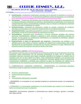 SECRETARIA DE EDUCACION
COLEGIO KENNEDY, I.E.D.
RES. 2429 DE AGO. 2 0 / 20, 379 DE FEB. 0 1/ 07 y 3749 de SEPT 19/08
Calle 5º sur Nº 72 A 69 Telf. 2656299
=============================================================
• Intelectuales. Condiciones intelectuales asociadas con la atención, la memoria, la escucha la
concentración, la comunicación, la solución de problemas, la toma de decisiones, y la creatividad
y uso adecuado de las Tecnologías de la informática y la comunicación (TICS).
• Personales. Condiciones del individuo que le permiten actuar adecuada y asertivamente en
un espacio productivo, aportando sus talentos y desarrollando sus potenciales, en el marco de
comportamientos social y universalmente aceptados. Aquí se incluyen la inteligencia emocional
y la ética, así como la adaptación al cambio.
• Interpersonales. Capacidad de adaptación, trabajo en equipo, resolución de conflictos,
liderazgo y proactividad en las relaciones interpersonales en un espacio productivo.
• Organizacionales Capacidad para gestionar recursos e información, orientación al servicio y
aprendizaje a través de la referenciación de experiencias de otros.
• Tecnológicas. Capacidad para transformar e innovar elementos tangibles del entorno
(procesos, procedimientos, métodos y aparatos) y para encontrar soluciones prácticas. Se
incluyen en este grupo las competencias informáticas y la capacidad de identificar, adaptar,
apropiar, y transferir tecnologías.
• Empresariales o para la generación de empresa. Capacidades que habilitan a un
individuo para crear, liderar y sostener unidades de negocio por cuenta propia, tales como
identificación de oportunidades, consecución de recursos, tolerancia al riesgo, elaboración de
proyectos y planes de negocios, mercadeo y ventas, entre otras.
g. COMPETENCIA LABORAL ESPECIFICAESPECÍFICA.
Son aquellas necesarias para el desempeño de las funciones propias de las ocupaciones del sector
productivo. Están relacionadas con las funciones productivas, es decir, con el “conjunto de
actividades laborales necesarias para lograr resultados específicos de trabajo, en relación con el
propósito clave de un área objeto de análisis”. Estas competencias habilitan a las personas para
desempeñar una ocupación o un grupo de ocupaciones. Poseerlas significa tener el dominio de
conocimientos, habilidades y actitudes que conllevan al logro de resultados de calidad en el
cumplimiento de una ocupación y, por tanto, facilitan el alcance de las metas organizacionales.
h. COMPETENCICAS LABORALES ESPECÍFICAS KENNEDIAINAS. La comunidad Educativa
Kennediana acoge las siguientes competencias laborales específicas:
• Finanzas y administración
• Ciencias naturales y aplicadas
• Salud
• Procesamiento, fabricación y ensamble
i. DESEMPEÑO: es el resultado en una actividad académica o convivencial acorde a la competencia
señalada
j. FORTALEZA: es el desempeño satisfactorio o la acción positiva que realiza el o la estudiante al
aplicar las competencias que ha adquirido.
DEBILIDAD: inconveniente, oposición o contrariedad que impide conseguir, ejecutar o entender
bien algo y pronto.
4
 